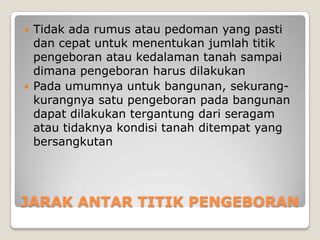 



Tidak ada rumus atau pedoman yang pasti
dan cepat untuk menentukan jumlah titik
pengeboran atau kedalaman tanah sampai
dimana pengeboran harus dilakukan
Pada umumnya untuk bangunan, sekurangkurangnya satu pengeboran pada bangunan
dapat dilakukan tergantung dari seragam
atau tidaknya kondisi tanah ditempat yang
bersangkutan

JARAK ANTAR TITIK PENGEBORAN

 