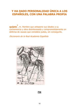 Y HA DADO PERSONALIDAD ÚNICA A LOS
ESPAÑOLES, CON UNA PALABRA PROPIA

2

quijote . m. Hombre que antepone sus ideales a su
conveniencia y obra desinteresada y comprometidamente en
defensa de causas que considera justas, sin conseguirlo.

Diccionario de la Real Academia Española

FIN

10

 
