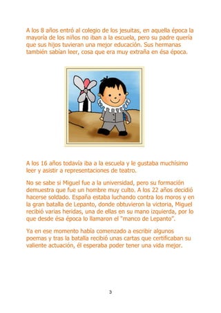 A los 8 años entró al colegio de los jesuitas, en aquella época la
mayoría de los niños no iban a la escuela, pero su padre quería
que sus hijos tuvieran una mejor educación. Sus hermanas
también sabían leer, cosa que era muy extraña en ésa época.

A los 16 años todavía iba a la escuela y le gustaba muchísimo
leer y asistir a representaciones de teatro.
No se sabe si Miguel fue a la universidad, pero su formación
demuestra que fue un hombre muy culto. A los 22 años decidió
hacerse soldado. España estaba luchando contra los moros y en
la gran batalla de Lepanto, donde obtuvieron la victoria, Miguel
recibió varias heridas, una de ellas en su mano izquierda, por lo
que desde ésa época lo llamaron el “manco de Lepanto”.
Ya en ese momento había comenzado a escribir algunos
poemas y tras la batalla recibió unas cartas que certificaban su
valiente actuación, él esperaba poder tener una vida mejor.

3

 