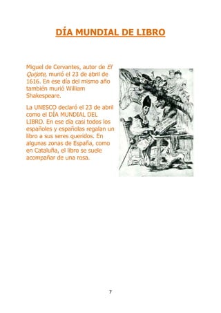 DÍA MUNDIAL DE LIBRO

Miguel de Cervantes, autor de El
Quijote, murió el 23 de abril de
1616. En ese día del mismo año
también murió William
Shakespeare.
La UNESCO declaró el 23 de abril
como el DÍA MUNDIAL DEL
LIBRO. En ese día casi todos los
españoles y españolas regalan un
libro a sus seres queridos. En
algunas zonas de España, como
en Cataluña, el libro se suele
acompañar de una rosa.

7

 