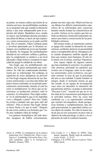 GISÈLE MARTY

un pintor, un músico sufren una lesión de su
sistema nervioso, las posibilidades creadoras
no se aniquilan más que cuando la alteración
afecta a una zona indispensable para la expresión del talento. Baudelaire tuvo, siendo
ya mayor, una hemiplejía derecha asociada a
una afasía de Broca, es decir, de tipo expresiva y como consecuencia ya no pudo escribir
más. Por el contrario, Valery Larbaud, poeta
y novelista apasionado por la literatura extranjera, tuvo también de joven una hemiplejía derecha. Su lenguaje fue profundamente
alterado en sus vertientes verbales y gráficas,
pero la comprensión se mantuvo a un nivel
adecuado y llegó incluso a recuperar la capacidad de juzgar la calidad de sus obras.
Van Gogh, que era probablemente epiléptico, fue el genio atormentado que conocemos. Su vida fue condicionada absolutamente por su enfermedad. Sin embargo, la
repetición de crisis epilépticas no provocó
en Van Gogh ninguna alteración de sus funciones intelectuales. Las telas más bellas del
pintor fueron realizadas en un período particularmente atormentado, durante el cual las
crisis se multiplicaron. Es obvio que no deterioraron su producción artística; todo lo
contrario, la estimularon. Para algún analista “es la enfermedad la que le ha impedido
vivir y obligado a pintar” Para otro “nadie
ha escrito u pintado más que para salir del
infierno”. Para el mismo Van Gogh “pintar
es hacer frente a lo que le mata”. Después
de una crisis confiesa a su hermano que “sufre una verdadera rabia de trabajo”.
Los pintores hemipléjicos del lado derecho, incapaces de hablar correctamente,

pintan con más vigor aún. Objetivan bien en
sus dibujos los déficits instrumentales específicos de su enfermedad, pero conservan
durante mucho tiempo las características de
su estilo. Incluso en los sujetos que han sufrido un deterioro intelectual importante notamos una relativa conservación de las posibilidades artísticas.
Del mismo modo, el sentimiento estético
se apaga sólo cuando la alteración de zonas
extensas cerebrales destroza la personalidad
única e irremplazable del ser. Desaparece sólo cuando desaparece también aquello que
hace que seamos seres humanos. El arte sólo muere con el artista, concluye Vigouroux.
Este repaso rápido de algunos autores
que han estudiado la creación y la comprensión artísticas utilizando los paralelos que
existen con el lenguaje, tanto en los aspectos estructurales como evolutivos, nos permite sostener la tesis de que la psicología
del arte es una realidad. Cuando Gardner se
integró, desde el momento mismo en que
fue creado, en un equipo de investigación
cuya tarea era descubrir la naturaleza del
pensamiento artístico, el grupo se denominó
“Proyecto Cero”. Asumía así que no se sabía nada de los mecanismos psicológicos de
la actividad estética. Pero las cosas han
cambiado ya, y es esperanzador constatar
que muchos investigadores, desde perspectivas distintas y complementarias, han elegido precisamente la capacidad estética como objeto de estudio. No cabe la menor duda de que así nos acercamos un poco más al
objetivo de todo psicólogo, es decir, a la explicación de toda la conducta humana.

Referencias
Arom, S. (1994). La inteligencia en la música
tradicional. En J. Khalfa (ed.), What is Intelligence?, Cambridge University Press. Versión castellana: ¿Qué es la inteligencia?
Madrid: Alianza, 1995.

Psicothema, 1997

Cela Conde, C. J. y Marty, G. (l994). Vida,
mente, máquina. Medio siglo de metáforas.
Ludus Vitalis , 2, 25-37.
Changeux, J. P. (1994). Raison et plaisir. Paris:
Odile Jacob.

67

 