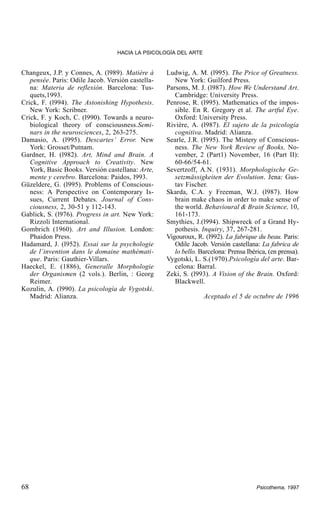 HACIA LA PSICOLOGÍA DEL ARTE

Changeux, J.P. y Connes, A. (l989). Matière à
pensée. Paris: Odile Jacob. Versión castellana: Materia de reflexión. Barcelona: Tusquets,1993.
Crick, F. (l994). The Astonishing Hypothesis.
New York: Scribner.
Crick, F. y Koch, C. (l990). Towards a neurobiological theory of consciousness.Seminars in the neurosciences, 2, 263-275.
Damasio, A. (l995). Descartes’ Error. New
York: Grosset/Putnam.
Gardner, H. (l982). Art, Mind and Brain. A
Cognitive Approach to Creativity. New
York, Basic Books. Versión castellana: Arte,
mente y cerebro. Barcelona: Paidos, l993.
Güzeldere, G. (l995). Problems of Consciousness: A Perspective on Contemporary Issues, Current Debates. Journal of Consciousness, 2, 30-51 y 112-143.
Gablick, S. (l976). Progress in art. New York:
Rizzoli International.
Gombrich (1960). Art and Illusion. London:
Phaidon Press.
Hadamard, J. (l952). Essai sur la psychologie
de l´invention dans le domaine mathématique. Paris: Gauthier-Villars.
Haeckel, E. (1886), Generalle Morphologie
der Organismen (2 vols.). Berlin, : Georg
Reimer.
Kozulin, A. (l990). La psicología de Vygotski.
Madrid: Alianza.

68

Ludwig, A. M. (l995). The Price of Greatness.
New York: Guilford Press.
Parsons, M. J. (l987). How We Understand Art.
Cambridge: University Press.
Penrose, R. (l995). Mathematics of the impossible. En R. Gregory et al. The artful Eye.
Oxford: University Press.
Rivière, A. (l987). El sujeto de la psicología
cognitiva. Madrid: Alianza.
Searle, J.R. (l995). The Mistery of Consciousness. The New York Review of Books, November, 2 (Part1) November, 16 (Part II):
60-66/54-61.
Severtzoff, A.N. (1931). Morphologische Gesetzmässigkeiten der Evolution. Jena: Gustav Fischer.
Skarda, C.A. y Freeman, W.J. (l987). How
brain make chaos in order to make sense of
the world. Behavioural & Brain Science, 10,
161-173.
Smythies, J.(l994). Shipwreck of a Grand Hypothesis. Inquiry, 37, 267-281.
Vigouroux, R. (l992). La fabrique du beau. Paris:
Odile Jacob. Versión castellana: La fabrica de
lo bello. Barcelona: Prensa Ibérica, (en prensa).
Vygotski, L. S.(1970).Psicología del arte. Barcelona: Barral.
Zeki, S. (l993). A Vision of the Brain. Oxford:
Blackwell.
Aceptado el 5 de octubre de 1996

Psicothema, 1997

 