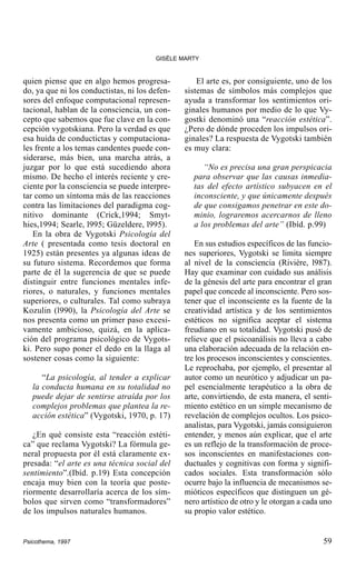 GISÈLE MARTY

quien piense que en algo hemos progresado, ya que ni los conductistas, ni los defensores del enfoque computacional representacional, hablan de la consciencia, un concepto que sabemos que fue clave en la concepción vygotskiana. Pero la verdad es que
esa huida de conductictas y computacionales frente a los temas candentes puede considerarse, más bien, una marcha atrás, a
juzgar por lo que está sucediendo ahora
mismo. De hecho el interés reciente y creciente por la consciencia se puede interpretar como un síntoma más de las reacciones
contra las limitaciones del paradigma cognitivo dominante (Crick,1994; Smythies,1994; Searle, l995; Güzeldere, l995).
En la obra de Vygotski Psicología del
Arte ( presentada como tesis doctoral en
1925) están presentes ya algunas ideas de
su futuro sistema. Recordemos que forma
parte de él la sugerencia de que se puede
distinguir entre funciones mentales inferiores, o naturales, y funciones mentales
superiores, o culturales. Tal como subraya
Kozulin (l990), la Psicología del Arte se
nos presenta como un primer paso excesivamente ambicioso, quizá, en la aplicación del programa psicológico de Vygotski. Pero supo poner el dedo en la llaga al
sostener cosas como la siguiente:
“La psicología, al tender a explicar
la conducta humana en su totalidad no
puede dejar de sentirse atraída por los
complejos problemas que plantea la reacción estética” (Vygotski, 1970, p. 17)
¿En qué consiste esta “reacción estética” que reclama Vygotski? La fórmula general propuesta por él está claramente expresada: “el arte es una técnica social del
sentimiento”.(Ibíd. p.19) Esta concepción
encaja muy bien con la teoría que posteriormente desarrollaría acerca de los símbolos que sirven como “transformadores”
de los impulsos naturales humanos.

Psicothema, 1997

El arte es, por consiguiente, uno de los
sistemas de símbolos más complejos que
ayuda a transformar los sentimientos originales humanos por medio de lo que Vygostki denominó una “reacción estética”.
¿Pero de dónde proceden los impulsos originales? La respuesta de Vygotski también
es muy clara:
“No es precisa una gran perspicacia
para observar que las causas inmediatas del efecto artístico subyacen en el
inconsciente, y que únicamente después
de que consigamos penetrar en este dominio, lograremos acercarnos de lleno
a los problemas del arte” (Ibíd. p.99)
En sus estudios específicos de las funciones superiores, Vygotski se limita siempre
al nivel de la consciencia (Rivière, l987).
Hay que examinar con cuidado sus análisis
de la génesis del arte para encontrar el gran
papel que concede al inconsciente. Pero sostener que el inconsciente es la fuente de la
creatividad artística y de los sentimientos
estéticos no significa aceptar el sistema
freudiano en su totalidad. Vygotski pusó de
relieve que el psicoanálisis no lleva a cabo
una elaboración adecuada de la relación entre los procesos inconscientes y conscientes.
Le reprochaba, por ejemplo, el presentar al
autor como un neurótico y adjudicar un papel esencialmente terapéutico a la obra de
arte, convirtiendo, de esta manera, el sentimiento estético en un simple mecanismo de
revelación de complejos ocultos. Los psicoanalistas, para Vygotski, jamás consiguieron
entender, y menos aún explicar, que el arte
es un reflejo de la transformación de procesos inconscientes en manifestaciones conductuales y cognitivas con forma y significados sociales. Esta transformación sólo
ocurre bajo la influencia de mecanismos semióticos específicos que distinguen un género artístico de otro y le otorgan a cada uno
su propio valor estético.

59

 