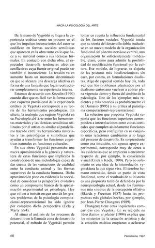 HACIA LA PSICOLOGÍA DEL ARTE

De la mano de Vygotski se llega a la experiencia estética como un proceso en el
que los impulsos inconscientes del autor se
codifican en formas sociales semióticas
que aparecen en la obra tanto en lo que hace a su material como a sus técnicas formales. En contacto con dicha obra, el espectador desarrolla tendencias afectivas
conflictivas cuya fuente original puede ser
también el inconsciente. La tensión va en
aumento hasta un momento determinado
en que se alcanza una descarga afectiva en
forma de una fantasía que logra reestructurar completamente su experiencia interna.
Estamos de acuerdo con Kozulin (1990)
cuando dice que es fácil ver la forma como
este esquema provisional de la experiencia
estética de Vygotski corresponde a su teoría de las herramientas psicológicas. En
efecto, la analogía que sugiere Vygotski en
su Psicología del Arte entre las herramientas materiales y las técnicas semióticas utilizadas por el artista es similar al paralelismo trazado entre las herramientas materiales y las psicológicas o simbólicas que
ayudan a transformar las funciones cognitivas naturales en funciones culturales.
En sus obras Vygotski presentaba una
nueva aproximación a la génesis y naturaleza de estas funciones que implicaba la
construcción de una metodología capaz de
dar cuenta de las variaciones de cualidad
entre la conducta animal y las formas
superiores de la conducta humana. Dicha
aproximación pone en evidencia la necesidad de considerar la perspectiva evolutiva
como un componente básico de la aproximación experimental en psicología. Hay
que volver a insistir en que uno de los graves problemas de la psicología computacional-representacional ha sido ignorar
por completo dicha perspectiva (Cela y
Marty l994).
Al situar el análisis de los procesos de
desarrollo en la llamada zona de desarrollo
potencial, el método de Vygotski permite

60

tomar en cuenta la influencia fundamental
de los factores sociales. Vygotski intuía
que su teoría del desarrollo debía traducirse en un nuevo modelo de la organización
funcional del sistema nervioso central, una
organización lo suficientemente moldeable, claro, como para admitir la posibilidad de modificación funcional por la cultura. Ese modelo, de lograrse, se alejaría
de las posturas más localizacionistas sin
caer, por contra, en formulaciones dualistas. Algo de especial sentido hoy día, toda
vez que los problemas planteados por el
dualismo cartesiano vuelven a cobrar plena vigencia dentro y fuera del ámbito de la
psicología. Uno de los ejemplos más recientes y más notorios es probablemente el
de Damasio (l995) y su crítica al paradigma computacional-representacional.
La solución que proponía Vygotski suponía que las funciones superiores corresponden a interrelaciones entre zonas corticales que cumplen aisladamente funciones
específicas, pero configuran en su conjunto unas relaciones cambiantes a lo largo
del proceso de desarrollo. Es sorprendente
como esa intuición, sin apenas apoyo experimental, corresponde muy de cerca a
las evidencias que se empiezan a encontrar
respecto de, por ejemplo, la consciencia
visual (Crick y Koch, 1990). Pero no solamente es esa idea de la interrelación vygotskiana la que sigue viva. El cerebro humano entendido, desde un punto de vista
funcional, como el resultado de su historia
es una propuesta también defendida por la
neuropsicología actual, desde los fenómenos más simples de la percepción olfativa
(Skarda y Freeman 1987) hasta las propuestas más globales hechas, por ejemplo,
por Jean-Pierre Changeux (l989).
Changeux tiene otras inquietudes compartidas con Vygotski. En su reciente su
libro Raison et plaisir (1994) explica que
los misterios de la creación artística y de
la emoción estética empiezan a aclararse

Psicothema, 1997

 