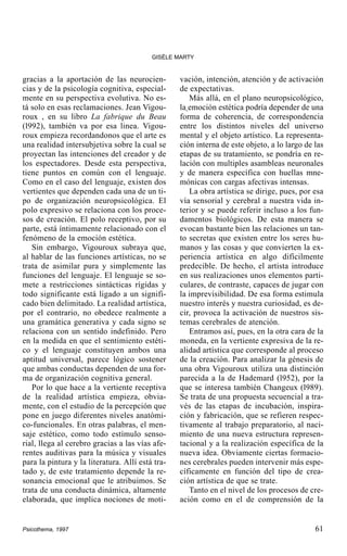 GISÈLE MARTY

gracias a la aportación de las neurociencias y de la psicología cognitiva, especialmente en su perspectiva evolutiva. No está solo en esas reclamaciones. Jean Vigouroux , en su libro La fabrique du Beau
(l992), también va por esa linea. Vigouroux empieza recordandonos que el arte es
una realidad intersubjetiva sobre la cual se
proyectan las intenciones del creador y de
los espectadores. Desde esta perspectiva,
tiene puntos en común con el lenguaje.
Como en el caso del lenguaje, existen dos
vertientes que dependen cada una de un tipo de organización neuropsicológica. El
polo expresivo se relaciona con los procesos de creación. El polo receptivo, por su
parte, está íntimamente relacionado con el
fenómeno de la emoción estética.
Sin embargo, Vigouroux subraya que,
al hablar de las funciones artísticas, no se
trata de asimilar pura y simplemente las
funciones del lenguaje. El lenguaje se somete a restricciones sintácticas rígidas y
todo significante está ligado a un significado bien delimitado. La realidad artística,
por el contrario, no obedece realmente a
una gramática generativa y cada signo se
relaciona con un sentido indefinido. Pero
en la medida en que el sentimiento estético y el lenguaje constituyen ambos una
aptitud universal, parece lógico sostener
que ambas conductas dependen de una forma de organización cognitiva general.
Por lo que hace a la vertiente receptiva
de la realidad artística empieza, obviamente, con el estudio de la percepción que
pone en juego diferentes niveles anatómico-funcionales. En otras palabras, el mensaje estético, como todo estímulo sensorial, llega al cerebro gracias a las vías aferentes auditivas para la música y visuales
para la pintura y la literatura. Allí está tratado y, de este tratamiento depende la resonancia emocional que le atribuimos. Se
trata de una conducta dinámica, altamente
elaborada, que implica nociones de moti-

Psicothema, 1997

vación, intención, atención y de activación
de expectativas.
Más allá, en el plano neuropsicológico,
la emoción estética podría depender de una
forma de coherencia, de correspondencia
entre los distintos niveles del universo
mental y el objeto artístico. La representación interna de este objeto, a lo largo de las
etapas de su tratamiento, se pondría en relación con multiples asambleas neuronales
y de manera específica con huellas mnemónicas con cargas afectivas intensas.
La obra artística se dirige, pues, por esa
vía sensorial y cerebral a nuestra vida interior y se puede referir incluso a los fundamentos biológicos. De esta manera se
evocan bastante bien las relaciones un tanto secretas que existen entre los seres humanos y las cosas y que convierten la experiencia artística en algo difícilmente
predecible. De hecho, el artista introduce
en sus realizaciones unos elementos particulares, de contraste, capaces de jugar con
la imprevisibilidad. De esa forma estimula
nuestro interés y nuestra curiosidad, es decir, provoca la activación de nuestros sistemas cerebrales de atención.
Entramos así, pues, en la otra cara de la
moneda, en la vertiente expresiva de la realidad artística que corresponde al proceso
de la creación. Para analizar la génesis de
una obra Vigouroux utiliza una distinción
parecida a la de Hademard (l952), por la
que se interesa también Changeux (l989).
Se trata de una propuesta secuencial a través de las etapas de incubación, inspiración y fabricación, que se refieren respectivamente al trabajo preparatorio, al nacimiento de una nueva estructura representacional y a la realización específica de la
nueva idea. Obviamente ciertas formaciones cerebrales pueden intervenir más específicamente en función del tipo de creación artística de que se trate.
Tanto en el nivel de los procesos de creación como en el de comprensión de la

61

 
