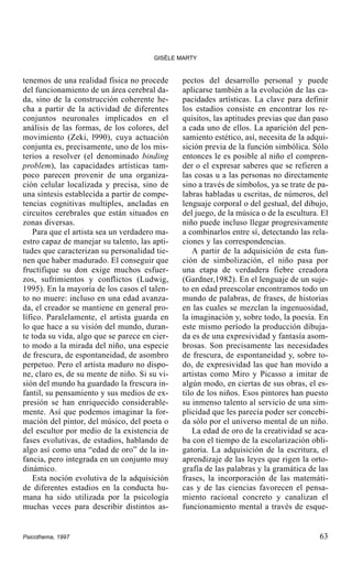 GISÈLE MARTY

tenemos de una realidad física no procede
del funcionamiento de un área cerebral dada, sino de la construcción coherente hecha a partir de la actividad de diferentes
conjuntos neuronales implicados en el
análisis de las formas, de los colores, del
movimiento (Zeki, l990), cuya actuación
conjunta es, precisamente, uno de los misterios a resolver (el denominado binding
problem), las capacidades artísticas tampoco parecen provenir de una organización celular localizada y precisa, sino de
una síntesis establecida a partir de competencias cognitivas multiples, ancladas en
circuitos cerebrales que están situados en
zonas diversas.
Para que el artista sea un verdadero maestro capaz de manejar su talento, las aptitudes que caracterizan su personalidad tienen que haber madurado. El conseguir que
fructifique su don exige muchos esfuerzos, sufrimientos y conflictos (Ludwig,
1995). En la mayoría de los casos el talento no muere: incluso en una edad avanzada, el creador se mantiene en general prolífico. Paralelamente, el artista guarda en
lo que hace a su visión del mundo, durante toda su vida, algo que se parece en cierto modo a la mirada del niño, una especie
de frescura, de espontaneidad, de asombro
perpetuo. Pero el artista maduro no dispone, claro es, de su mente de niño. Si su visión del mundo ha guardado la frescura infantil, su pensamiento y sus medios de expresión se han enriquecido considerablemente. Así que podemos imaginar la formación del pintor, del músico, del poeta o
del escultor por medio de la existencia de
fases evolutivas, de estadios, hablando de
algo así como una “edad de oro” de la infancia, pero integrada en un conjunto muy
dinámico.
Esta noción evolutiva de la adquisición
de diferentes estadios en la conducta humana ha sido utilizada por la psicología
muchas veces para describir distintos as-

Psicothema, 1997

pectos del desarrollo personal y puede
aplicarse también a la evolución de las capacidades artísticas. La clave para definir
los estadios consiste en encontrar los requisitos, las aptitudes previas que dan paso
a cada uno de ellos. La aparición del pensamiento estético, así, necesita de la adquisición previa de la función simbólica. Sólo
entonces le es posible al niño el comprender o el expresar saberes que se refieren a
las cosas u a las personas no directamente
sino a través de símbolos, ya se trate de palabras habladas u escritas, de números, del
lenguaje corporal o del gestual, del dibujo,
del juego, de la música o de la escultura. El
niño puede incluso llegar progresivamente
a combinarlos entre sí, detectando las relaciones y las correspondencias.
A partir de la adquisición de esta función de simbolización, el niño pasa por
una etapa de verdadera fiebre creadora
(Gardner,1982). En el lenguaje de un sujeto en edad preescolar encontramos todo un
mundo de palabras, de frases, de historias
en las cuales se mezclan la ingenuosidad,
la imaginación y, sobre todo, la poesía. En
este mismo período la producción dibujada es de una expresividad y fantasía asombrosas. Son precisamente las necesidades
de frescura, de espontaneidad y, sobre todo, de expresividad las que han movido a
artistas como Miro y Picasso a imitar de
algún modo, en ciertas de sus obras, el estilo de los niños. Esos pintores han puesto
su inmenso talento al servicio de una simplicidad que les parecía poder ser concebida sólo por el universo mental de un niño.
La edad de oro de la creatividad se acaba con el tiempo de la escolarización obligatoria. La adquisición de la escritura, el
aprendizaje de las leyes que rigen la ortografía de las palabras y la gramática de las
frases, la incorporación de las matemáticas y de las ciencias favorecen el pensamiento racional concreto y canalizan el
funcionamiento mental a través de esque-

63

 