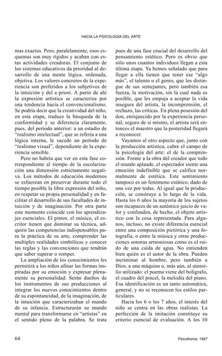 HACIA LA PSICOLOGÍA DEL ARTE

mas exactos. Pero, paralelamente, esos esquemas son muy rígidos y acaban con estas actividades creadoras. El conjunto de
los sistemas educativos da prioridad al desarrollo de una mente lógica, ordenada,
objetiva. Los valores concretos de la experiencia son preferidos a los subjetivos de
la intuición y del a priori. A partir de ahí
la expresión artística se caracteriza por
una tendencia hacia el convencionalismo.
Se podría decir que la creatividad del niño,
en esta etapa, traduce la búsqueda de la
conformidad y se diferencia claramente,
pues, del período anterior: a un estadio de
“realismo intelectual”, que se refería a una
lógica interna, le sucede un período de
“realismo visual”, dependiente de la experiencia sensible.
Pero no habría que ver en esta fase correspondiente al tiempo de la escolarización una dimensión estrictamente negativa. Los métodos de educación modernos
se esfuerzan en preservar durante todo el
tiempo posible la libre expresión del niño,
en respetar su propia personalidad y en facilitar el desarrollo de sus facultades de intuición y de imaginación. Por otra parte
este momento coincide con los aprendizajes esenciales. El pintor, el músico, el escritor tienen que dominar su técnica, adquirir las competencias indispensables para la práctica de su arte, comprender las
multiples realidades simbólicas y conocer
las reglas y las convenciones que tendrán
que saber superar o romper.
La ampliación de los conocimientos les
permitirá a los niños afinar las formas inspiradas por su emoción y expresar plenamente su personalidad. Serán dueños de
los instrumentos de sus producciones al
integrar los nuevos conocimientos dentro
de su espontaneidad, de la imaginación, de
la intuición que caracterizaban el mundo
de su infancia. Estructurarán su mundo
mental para transformarse en “artistas” en
el sentido pleno de la palabra. Se trata

64

pues de una fase crucial del desarrollo del
pensamiento estético. Pero es obvio que
sólo unos cuantos individuos llegan a esta
última etapa. Ya hemos señalado que para
llegar a ella tienen que tener ese “algo
más”, el talento o el genio, que los distingue de sus semejantes, pero también esa
fuerza, la motivación, sin la cual nada es
posible, que les empuja a aceptar la vida
insegura del artista, la incomprensión, el
rechazo, las criticas. En plena posesión del
don, enriquecido por la experiencia personal, seguro de si mismo, el artista será entonces el maestro que la posteridad llegará
a reconocer.
Vayamos al otro aspecto que, junto con
la producción artística, cubre el campo de
la psicología del arte: el de la comprensión. Frente a la obra del creador que todo
el mundo aplaude, el espectador siente una
emoción indefinible que se califica normalmente de estética. Este sentimiento
tampoco es un fenómeno estático, dado de
una vez por todas. Al igual que la producción, se construye a lo largo de la vida.
Hasta los 6 años la mayoría de los sujetos
son incapaces de un auténtico juicio de valor y confunden, de hecho, el objeto artístico con la cosa representada. Para algunos, incluso, no existe diferencia esencial
entre una composición pictórica y una fotografía, o entre la música y otras producciones sonoras armoniosas como es el ruido de una caída de agua. No entienden
bien quién es el autor de la obra. Pueden
incriminar al hombre, pero también a
Dios, a una máquina o, más aún, al utensilio utilizado: el poema viene del bolígrafo,
el cuadro del pincel, la melodía del piano.
Esa identificación es un tanto automática,
general, y no se reconocen los estilos particulares.
Hacia los 6 o los 7 años, el interés del
niño se centra en las obras realistas. La
perfección de la imitación constituye su
criterio esencial de evaluación. A los 10

Psicothema, 1997

 