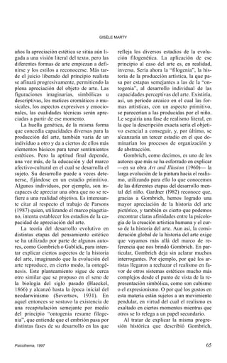 GISÈLE MARTY

años la apreciación estética se sitúa aún ligada a una visión literal del texto, pero las
diferentes formas de arte empiezan a definirse y los estilos a reconocerse. Más tarde el juicio liberado del principio realista
se afinará progresivamente, permitiendo la
plena apreciación del objeto de arte. Las
figuraciones imaginarias, simbólicas u
descriptivas, los matices cromáticos o musicales, los aspectos expresivos y emocionales, las cualidades técnicas serán apreciadas a partir de ese momento.
La huella genética, de la misma forma
que concedía capacidades diversas para la
producción del arte, también varia de un
individuo a otro y da a ciertos de ellos más
elementos básicos para tener sentimientos
estéticos. Pero la aptitud final depende,
una vez más, de la educación y del marco
afectivo-cultural en el cual se desarrolla el
sujeto. Su desarrollo puede a veces detenerse, fijándose en un estadio primitivo.
Algunos individuos, por ejemplo, son incapaces de apreciar una obra que no se refiere a una realidad objetiva. Es interesante citar al respecto el trabajo de Parsons
(1987) quien, utilizando el marco piagetiano, intenta establecer los estadios de la capacidad de apreciación del arte.
La teoría del desarrollo evolutivo en
distintas etapas del pensamiento estético
se ha utilizado por parte de algunos autores, como Gombrich o Gablick, para intentar explicar ciertos aspectos de la historia
del arte, imaginando que la evolución del
arte reproduce, en cierto modo, la ontogénesis. Este planteamiento sigue de cerca
otro similar que se propuso en el seno de
la biología del siglo pasado (Haeckel,
1866) y alcanzó hasta la época inicial del
neodarwinismo (Severtsov, 1931). En
aquel entonces se sostuvo la existencia de
una recapitulación semejante por medio
del principio “ontogenia resume filogenia”, que entiende que el embrión pasa por
distintas fases de su desarrollo en las que

Psicothema, 1997

refleja los diversos estadios de la evolución filogenética. La aplicación de ese
principio al caso del arte es, en realidad,
inversa. Sería ahora la “filogenia”, la historia de la producción artística, la que pasa por estapas semejantes a las de la “ontogenia”, al desarrollo individual de las
capacidades perceptivas del arte. Existiría,
así, un período arcaico en el cual las formas artísticas, con un aspecto primitivo,
se parecerían a las producidas por el niño.
Le seguiría una fase de realismo literal, en
la que la descripción exacta sería el objetivo esencial a conseguir, y, por último, se
alcanzaría un tercer estadio en el que dominarían los procesos de organización y
de abstracción.
Gombrich, como decimos, es uno de los
autores que más se ha esforzado en explicar
—en su obra Art and Illusion (1960)— la
larga evolución de la pintura hacia el realismo, utilizando para ello lo que conocemos
de las diferentes etapas del desarrollo mental del niño. Gardner (l982) reconoce que,
gracias a Gombrich, hemos logrado una
mayor apreciación de la historia del arte
pictórico, y también es cierto que podemos
encontrar claras afinidades entre la psicología de la creación artística humana y el curso de la historia del arte. Aun así, la consideración global de la historia del arte exige
que vayamos más allá del marco de referencia que nos brindó Gombrich. En particular, Gombrich deja sin aclarar muchos
interrogantes. Por ejemplo, por qué los artistas llegaron a rechazar el realismo en favor de otros sistemas estéticos mucho más
complejos desde el punto de vista de la representación simbólica, como son cubismo
o el expresionismo. O por qué los gustos en
esta materia están sujetos a un movimiento
pendular, en virtud del cual el realismo es
exaltado en ciertos momentos mientras que
otros se lo relega a un papel secundario.
Al tratar de explicar la misma progresión histórica que describió Gombrich,

65

 