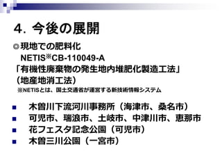 ４．今後の展開
◎現地での肥料化
NETIS※CB-110049-A
「有機性廃棄物の発生地内堆肥化製造工法」
（地産地消工法）
※NETISとは、国土交通省が運営する新技術情報システム






木曽川下流河川事務所（海津市、桑名市）
可児市、瑞浪市、土岐市、中津川市、恵那市
花フェスタ記念公園（可児市）
木曽三川公園（一宮市）

 