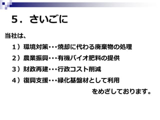 ５．さいごに
当社は、
１）環境対策･･･焼却に代わる廃棄物の処理
２）農業振興･･･有機バイオ肥料の提供
３）財政再建･･･行政コスト削減
４）復興支援･･･緑化基盤材として利用
をめざしております。

 