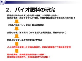 ２．バイオ肥料の研究
貿易会社時代の友人から突然の連絡、大学教授と出会い。
実家の牛糞・おがくずが入手可能、本業が建設業なので機械も利用可能 ！
『究極の有機バイオ肥料』製造実験開始
究極の有機バイオ肥料（70℃を超える発酵温度、悪臭が出ない）
問題となっていた牛糞の野積みが解決！
バイオ肥料を使用した近隣の農家が、恵那市農業祭にて連続金賞受賞
肥料化実験、長崎県雲仙普賢岳への提供！
各社新聞に掲載され、近隣自治体からも注目！

 