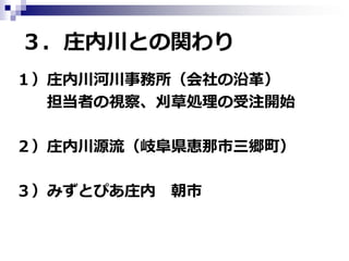 ３．庄内川との関わり
１）庄内川河川事務所（会社の沿革）
担当者の視察、刈草処理の受注開始
２）庄内川源流（岐阜県恵那市三郷町）
３）みずとぴあ庄内 朝市

 