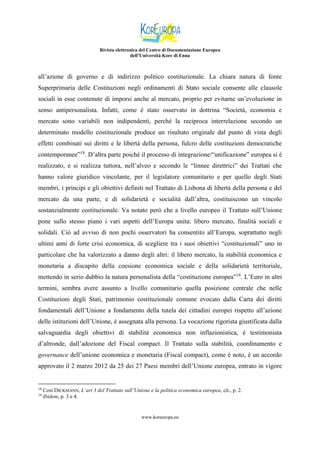 Rivista elettronica del Centro di Documentazione Europea
dell’Università Kore di Enna

all’azione di governo e di indirizzo politico costituzionale. La chiara natura di fonte
Superprimaria delle Costituzioni negli ordinamenti di Stato sociale consente alle clausole
sociali in esse contenute di imporsi anche al mercato, proprio per evitarne un’evoluzione in
senso antipersonalista. Infatti, come è stato osservato in dottrina “Società, economia e
mercato sono variabili non indipendenti, perché la reciproca interrelazione secondo un
determinato modello costituzionale produce un risultato originale dal punto di vista degli
effetti combinati sui diritti e le libertà della persona, fulcro delle costituzioni democratiche
contemporanee”18. D’altra parte poiché il processo di integrazione/“unificazione” europea si è
realizzato, e si realizza tuttora, nell’alveo e secondo le “linnee direttrici” dei Trattati che
hanno valore giuridico vincolante, per il legislatore comunitario e per quello degli Stati
membri, i principi e gli obiettivi definiti nel Trattato di Lisbona di libertà della persona e del
mercato da una parte, e di solidarietà e socialità dall’altra, costituiscono un vincolo
sostanzialmente costituzionale. Va notato però che a livello europeo il Trattato sull’Unione
pone sullo stesso piano i vari aspetti dell’Europa unita: libero mercato, finalità sociali e
solidali. Ciò ad avviso di non pochi osservatori ha consentito all’Europa, soprattutto negli
ultimi anni di forte crisi economica, di scegliere tra i suoi obiettivi “costituzionali” uno in
particolare che ha valorizzato a danno degli altri: il libero mercato, la stabilità economica e
monetaria a discapito della coesione economica sociale e della solidarietà territoriale,
mettendo in serio dubbio la natura personalista della “costituzione europea”19. L’Euro in altri
termini, sembra avere assunto a livello comunitario quella posizione centrale che nelle
Costituzioni degli Stati, patrimonio costituzionale comune evocato dalla Carta dei diritti
fondamentali dell’Unione a fondamento della tutela dei cittadini europei rispetto all’azione
delle istituzioni dell’Unione, è assegnata alla persona. La vocazione rigorista giustificata dalla
salvaguardia degli obiettivi di stabilità economica non inflazionistica, è testimoniata
d’altronde, dall’adozione del Fiscal compact. Il Trattato sulla stabilità, coordinamento e
governance dell’unione economica e monetaria (Fiscal compact), come è noto, è un accordo
approvato il 2 marzo 2012 da 25 dei 27 Paesi membri dell’Unione europea, entrato in vigore

18
19

Così DICKMANN, L’art 3 del Trattato sull’Unione e la politica economica europea, cit., p. 2.
Ibidem, p. 3 e 4.

www.koreuropa.eu

 