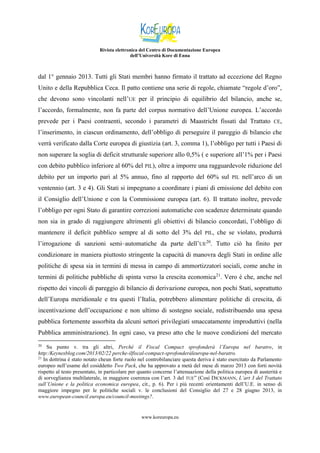 Rivista elettronica del Centro di Documentazione Europea
dell’Università Kore di Enna

dal 1° gennaio 2013. Tutti gli Stati membri hanno firmato il trattato ad eccezione del Regno
Unito e della Repubblica Ceca. Il patto contiene una serie di regole, chiamate “regole d’oro”,
che devono sono vincolanti nell’UE per il principio di equilibrio del bilancio, anche se,
l’accordo, formalmente, non fa parte del corpus normativo dell’Unione europea. L’accordo
prevede per i Paesi contraenti, secondo i parametri di Maastricht fissati dal Trattato

CE,

l’inserimento, in ciascun ordinamento, dell’obbligo di perseguire il pareggio di bilancio che
verrà verificato dalla Corte europea di giustizia (art. 3, comma 1), l’obbligo per tutti i Paesi di
non superare la soglia di deficit strutturale superiore allo 0,5% ( e superiore all’1% per i Paesi
con debito pubblico inferiore al 60% del PIL), oltre a imporre una ragguardevole riduzione del
debito per un importo pari al 5% annuo, fino al rapporto del 60% sul

PIL

nell’arco di un

ventennio (art. 3 e 4). Gli Stati si impegnano a coordinare i piani di emissione del debito con
il Consiglio dell’Unione e con la Commissione europea (art. 6). Il trattato inoltre, prevede
l’obbligo per ogni Stato di garantire correzioni automatiche con scadenze determinate quando
non sia in grado di raggiungere altrimenti gli obiettivi di bilancio concordati, l’obbligo di
mantenere il deficit pubblico sempre al di sotto del 3% del

PIL,

che se violato, produrrà

l’irrogazione di sanzioni semi–automatiche da parte dell’UE20. Tutto ciò ha finito per
condizionare in maniera piuttosto stringente la capacità di manovra degli Stati in ordine alle
politiche di spesa sia in termini di messa in campo di ammortizzatori sociali, come anche in
termini di politiche pubbliche di spinta verso la crescita economica21. Vero è che, anche nel
rispetto dei vincoli di pareggio di bilancio di derivazione europea, non pochi Stati, soprattutto
dell’Europa meridionale e tra questi l’Italia, potrebbero alimentare politiche di crescita, di
incentivazione dell’occupazione e non ultimo di sostegno sociale, redistribuendo una spesa
pubblica fortemente assorbita da alcuni settori privilegiati smaccatamente improduttivi (nella
Pubblica amministrazione). In ogni caso, va preso atto che le nuove condizioni del mercato
Su punto v. tra gli altri, Perché il Fiscal Compact sprofonderà l’Europa nel baratro, in
http:/Keynesblog.com/2013/02/22 perche-ilfiscal-compact-sprofonderàleuropa-nel-baratro.
21
In dottrina è stato notato cheun forte ruolo nel controbilanciare questa deriva è stato esercitato da Parlamento
europeo nell’esame del cosiddetto Two Pack, che ha approvato a metà del mese di marzo 2013 con forti novità
rispetto al testo presentato, in particolare per quanto concerne l’attenuazione della politica europea di austerità e
di sorveglianza multilaterale, in maggiore coerenza con l’art. 3 del TUE” (Così DICKMANN, L’art 3 del Trattato
sull’Unione e la politica economica europea, cit., p. 6). Per i più recenti orientamenti dell’U.E. in senso di
maggiore impegno per le politiche sociali v. le conclusioni del Consiglio del 27 e 28 giugno 2013, in
www.european-council.europa.eu/council-meetings?.
20

www.koreuropa.eu

 