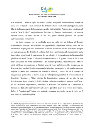 Rivista elettronica del Centro di Documentazione Europea
dell’Università Kore di Enna

si afferma che l’Unione si ispira alle eredità culturali, religiose e umanistiche dell’Europa da
cui si sono sviluppati i valori universali dei diritti inviolabili e inalienabili della persona, della
libertà, della democrazia, dell’uguaglianza e dello Stato di diritto. Ancora, viene eliminata dal
testo la Carta di Nizza4, originariamente inglobata nel Trattato costituzionale, che tuttavia
assume adesso, ai sensi dell’art. 6 del

TUE,

piena valenza giuridica nel quadro

dell’ordinamento comunitario.
Va detto, tuttavia, che le modifiche apportate dalla

CIG

di Lisbona al Trattato

costituzionale risultano, ad un’analisi più approfondita, abbastanza limitate, tanto da far
affermare a magna pars della dottrina che il “nucleo essenziale” della Costituzione europea
sia stata preservata dal Trattato di Lisbona. Tale tesi è confermata dal mantenimento delle
innovazioni istituzionali: il superamento dei tre pilastri e il riconoscimento della personalità
giuridica unica dell’Europa, l’affermazione ora richiamata – di grande rilievo ai fini di una
tutela omogenea dei diritti fondamentali – del carattere giuridico vincolante della Carta dei
diritti di Nizza, ora equiparata ai Trattati, una più chiara definizione delle competenze tra
Unione e Stati membri, il rafforzamento delle istituzioni comunitarie. In tale quadro, vengono
ampliati il potere del Parlamento in materia di bilancio, i settori in cui è richiesta la
maggioranza qualificata e le materie in cui è contemplata la procedura di codecisione con il
Consiglio (Giustizia e Affari Interni); la Commissione accresce da un lato, la sua
legittimazione democratica in virtù dell’elezione parlamentare del suo Presidente e dall’altro,
la sua efficienza organizzativa, attraverso la riduzione del numero dei Commissari e
l’istituzione dell’Alto rappresentante dell’Unione per affari esteri e la politica di sicurezza.
Infine, il Presidente dell’Unione non sarà più a rotazione semestrale, ma verrà eletto per 2
anni e mezzo e sarà rieleggibile.

4

AZZARITI, Uguaglianza e solidarietà nella Carta dei diritti di Nizza, in SICLARI (a cura di), Contributi allo
studio della Carta dei diritti fondamentali dell’Unione europea, Torino, 2003; BARBERA, La Carta europea dei
diritti e la Costituzione italiana, in Le libertà e i diritti nella prospettiva europea, Atti della Giornata di studio in
memoria di Paolo Barile, Padova, 2002; SALAZAR, I diritti sociali nella Carta dei diritti fondamentali dell’ U.E.:
un “viaggio al termine della notte”?, in FERRARI (a cura di), I diritti fondamentali dopo la Carta di Nizza. Il
costituzionalismo dei diritti, Milano 2001; LUCIANI, Diritti sociali e integrazione europea, in Politica del diritto,
n. 3, 2000; CARICI – PIZZOLATO, Costituzione europea e diritti sociali fondamentali, in Lavoro e diritto, n. 2,
2000.

www.koreuropa.eu

 