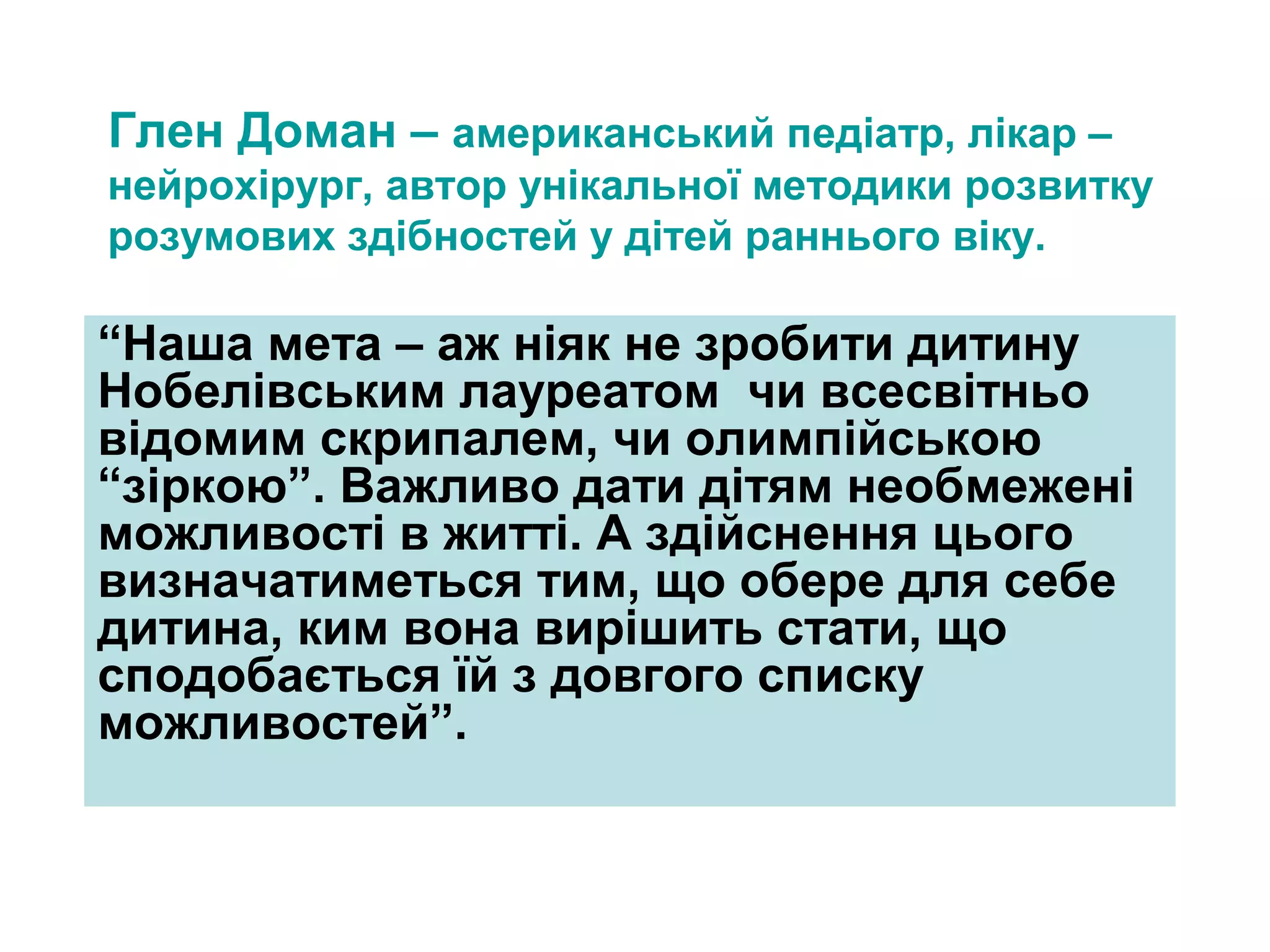 Глен Доман – американський педіатр, лікар –
нейрохірург, автор унікальної методики розвитку
розумових здібностей у дітей раннього віку.

“Наша мета – аж ніяк не зробити дитину
Нобелівським лауреатом чи всесвітньо
відомим скрипалем, чи олимпійською
“зіркою”. Важливо дати дітям необмежені
можливості в житті. А здійснення цього
визначатиметься тим, що обере для себе
дитина, ким вона вирішить стати, що
сподобається їй з довгого списку
можливостей”.

 