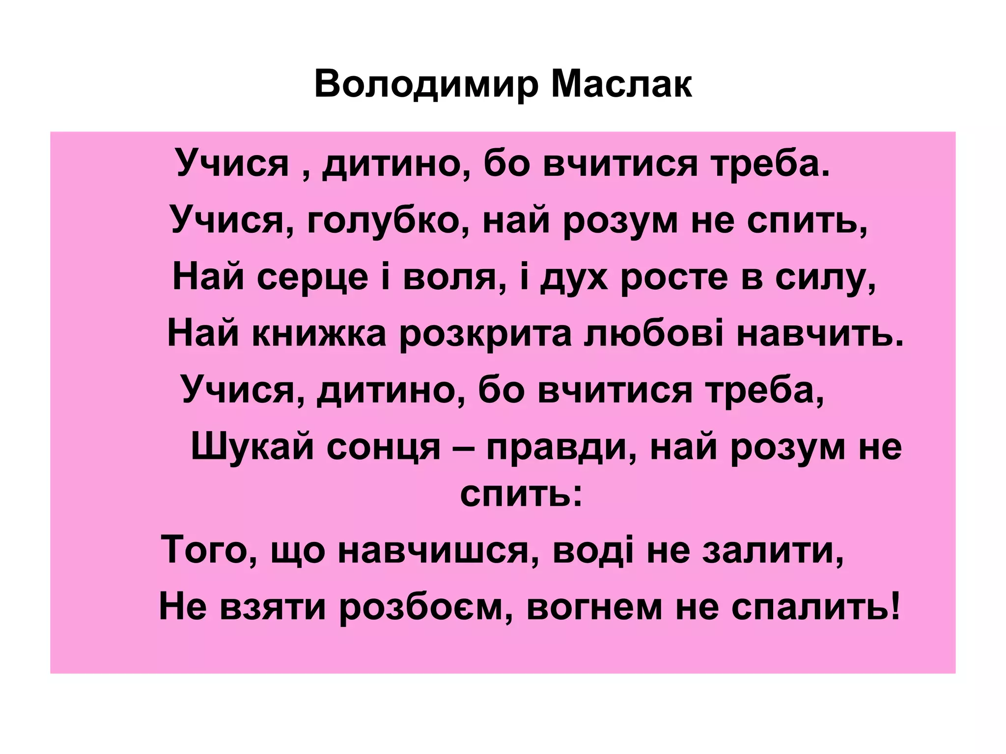Володимир Маслак
Учися , дитино, бо вчитися треба.
Учися, голубко, най розум не спить,
Най серце і воля, і дух росте в силу,
Най книжка розкрита любові навчить.
Учися, дитино, бо вчитися треба,
Шукай сонця – правди, най розум не
спить:
Того, що навчишся, воді не залити,
Не взяти розбоєм, вогнем не спалить!

 