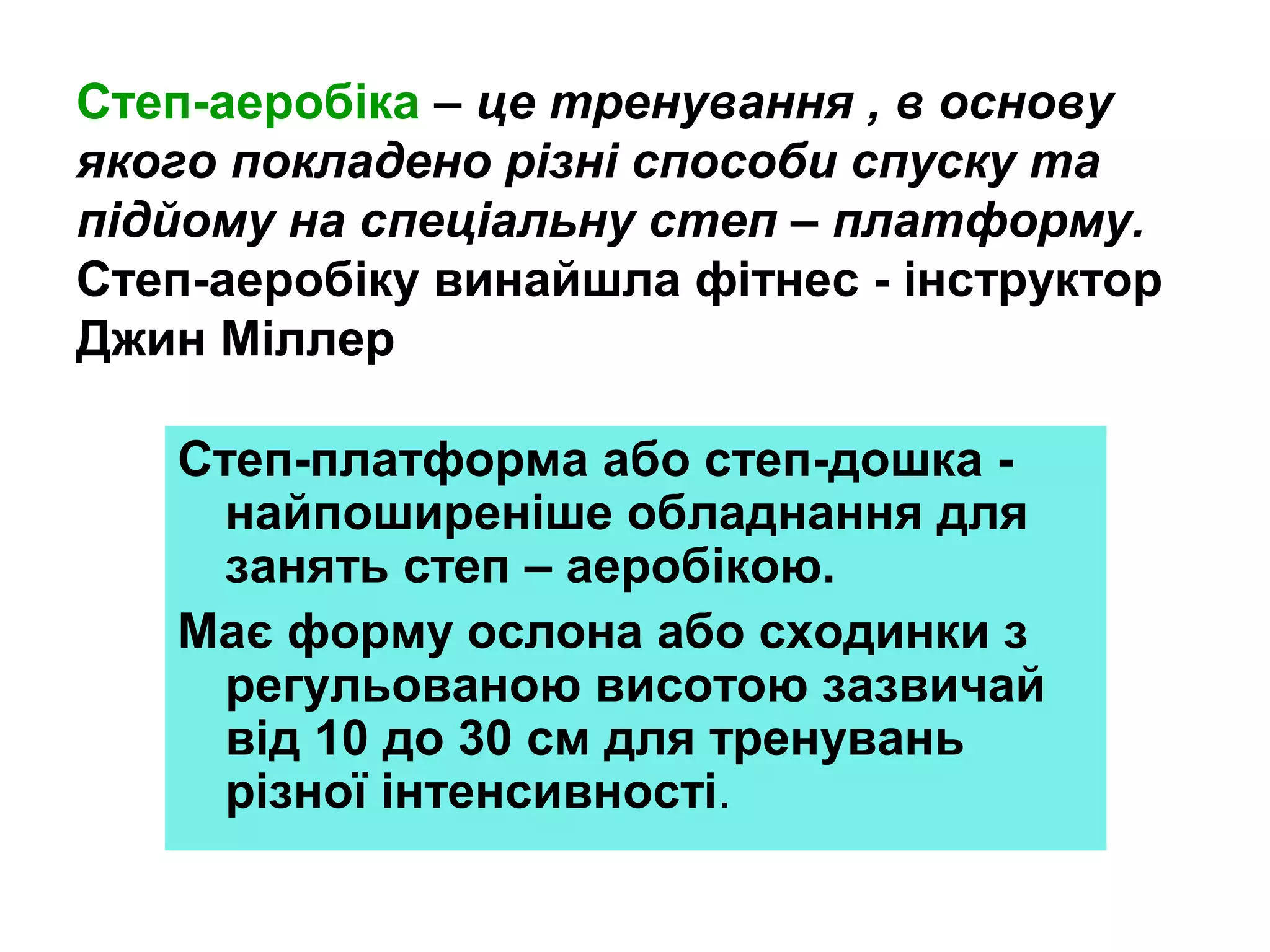 Степ-аеробіка – це тренування , в основу
якого покладено різні способи спуску та
підйому на спеціальну степ – платформу.
Степ-аеробіку винайшла фітнес - інструктор
Джин Міллер
Степ-платформа або степ-дошка найпоширеніше обладнання для
занять степ – аеробікою.
Має форму ослона або сходинки з
регульованою висотою зазвичай
від 10 до 30 см для тренувань
різної інтенсивності.

 