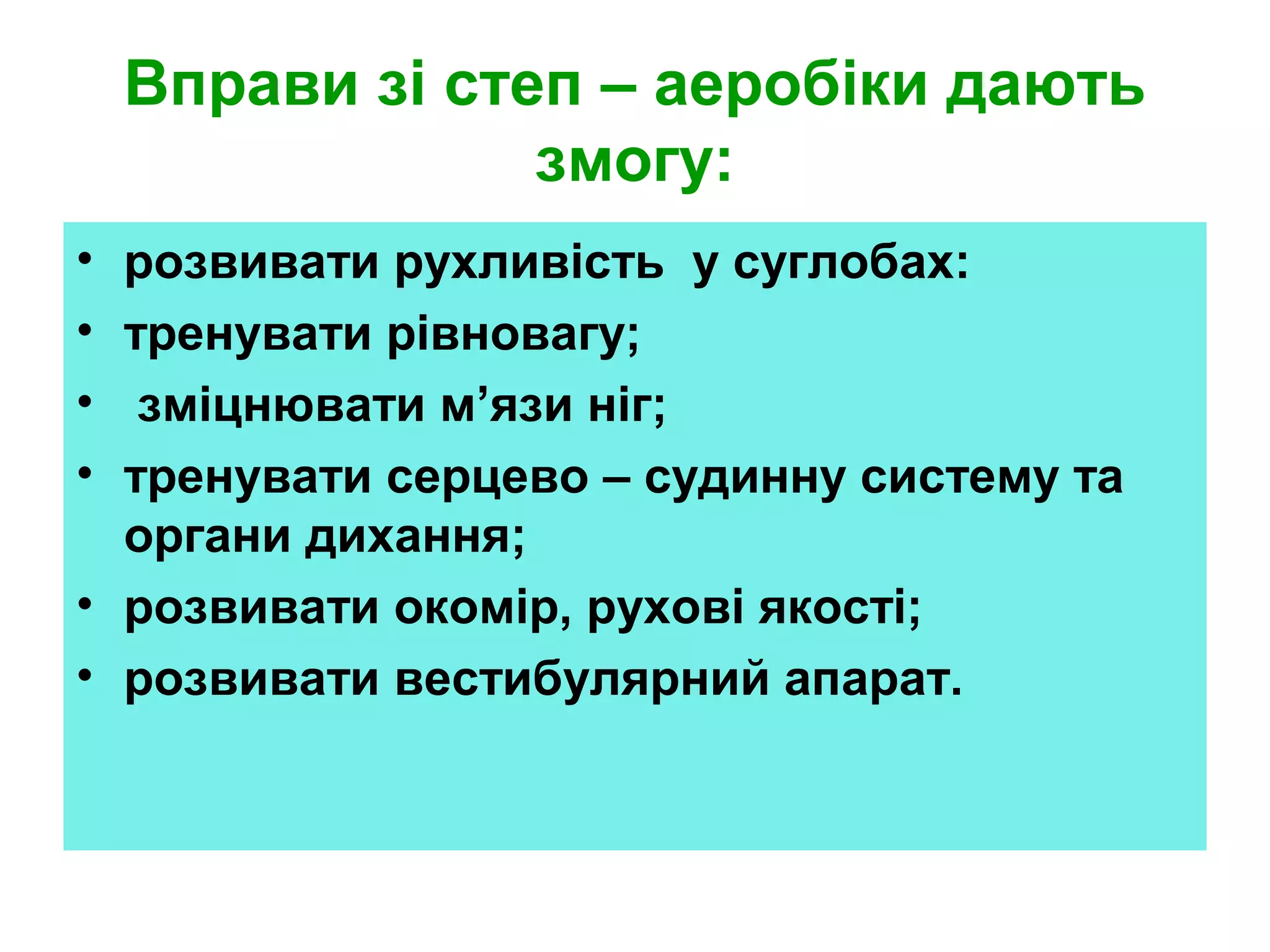 Вправи зі степ – аеробіки дають
змогу:
•
•
•
•

розвивати рухливість у суглобах:
тренувати рівновагу;
зміцнювати м’язи ніг;
тренувати серцево – судинну систему та
органи дихання;
• розвивати окомір, рухові якості;
• розвивати вестибулярний апарат.

 