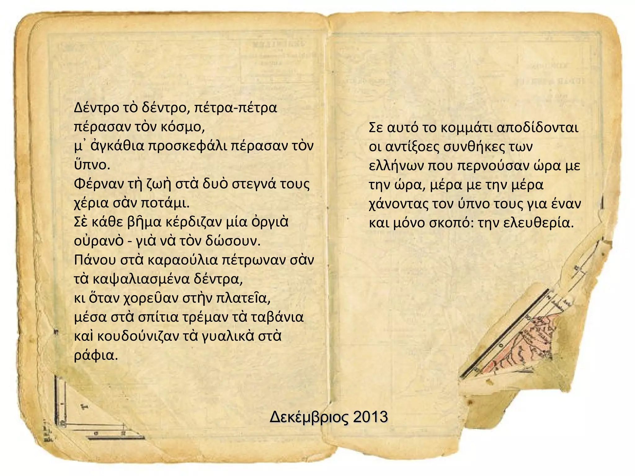Δέντρο τὸ δέντρο, πέτρα-πέτρα
πέρασαν τὸν κόσμο,
μ᾿ ἀγκάθια προσκεφάλι πέρασαν τὸν
ὕπνο.
Φέρναν τὴ ζωὴ στὰ δυὸ στεγνά τους
χέρια σὰν ποτάμι.
Σὲ κάθε βῆμα κέρδιζαν μία ὀργιὰ
οὐρανὸ - γιὰ νὰ τὸν δώσουν.
Πάνου στὰ καραούλια πέτρωναν σὰν
τὰ καψαλιασμένα δέντρα,
κι ὅταν χορεῦαν στὴν πλατεῖα,
μέσα στὰ σπίτια τρέμαν τὰ ταβάνια
καὶ κουδούνιζαν τὰ γυαλικὰ στὰ
ράφια.

Σε αυτό το κομμάτι αποδίδονται
οι αντίξοες συνθήκες των
ελλήνων που περνούσαν ώρα με
την ώρα, μέρα με την μέρα
χάνοντας τον ύπνο τους για έναν
και μόνο σκοπό: την ελευθερία.

Δεκέμβριος 2013

 