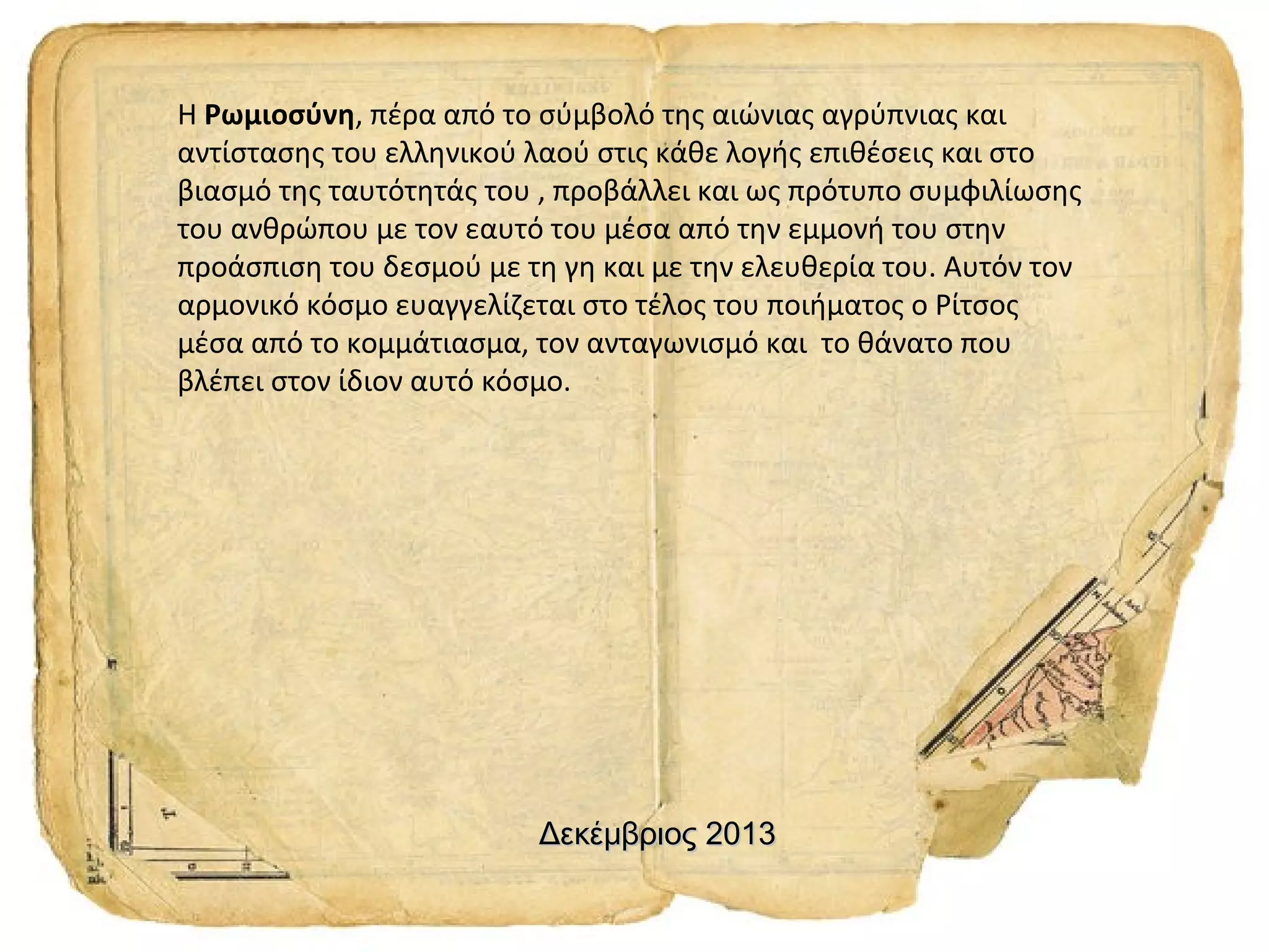 Η Ρωμιοσύνη, πέρα από το σύμβολό της αιώνιας αγρύπνιας και
αντίστασης του ελληνικού λαού στις κάθε λογής επιθέσεις και στο
βιασμό της ταυτότητάς του , προβάλλει και ως πρότυπο συμφιλίωσης
του ανθρώπου με τον εαυτό του μέσα από την εμμονή του στην
προάσπιση του δεσμού με τη γη και με την ελευθερία του. Αυτόν τον
αρμονικό κόσμο ευαγγελίζεται στο τέλος του ποιήματος ο Ρίτσος
μέσα από το κομμάτιασμα, τον ανταγωνισμό και το θάνατο που
βλέπει στον ίδιον αυτό κόσμο.

Δεκέμβριος 2013

 