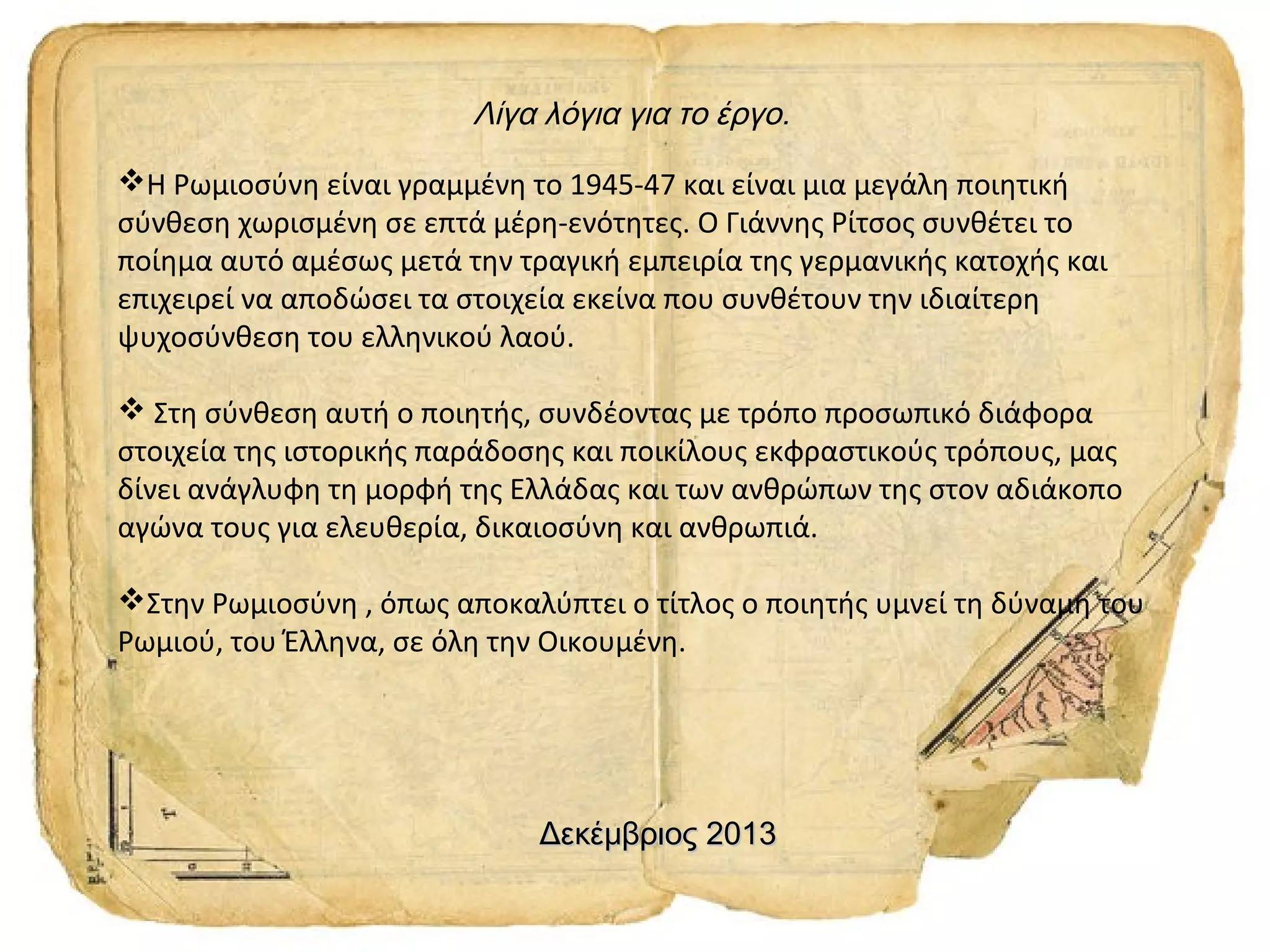 Λίγα λόγια για το έργο.
Η Ρωμιοσύνη είναι γραμμένη το 1945-47 και είναι μια μεγάλη ποιητική
σύνθεση χωρισμένη σε επτά μέρη-ενότητες. Ο Γιάννης Ρίτσος συνθέτει το
ποίημα αυτό αμέσως μετά την τραγική εμπειρία της γερμανικής κατοχής και
επιχειρεί να αποδώσει τα στοιχεία εκείνα που συνθέτουν την ιδιαίτερη
ψυχοσύνθεση του ελληνικού λαού.
 Στη σύνθεση αυτή ο ποιητής, συνδέοντας με τρόπο προσωπικό διάφορα
στοιχεία της ιστορικής παράδοσης και ποικίλους εκφραστικούς τρόπους, μας
δίνει ανάγλυφη τη μορφή της Ελλάδας και των ανθρώπων της στον αδιάκοπο
αγώνα τους για ελευθερία, δικαιοσύνη και ανθρωπιά.
Στην Ρωμιοσύνη , όπως αποκαλύπτει ο τίτλος ο ποιητής υμνεί τη δύναμη του
Ρωμιού, του Έλληνα, σε όλη την Οικουμένη.

Δεκέμβριος 2013

 