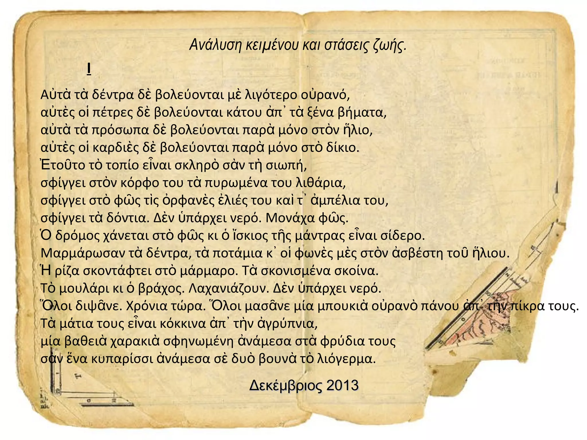 Ανάλυση κειμένου και στάσεις ζωής.
I
Αὐτὰ τὰ δέντρα δὲ βολεύονται μὲ λιγότερο οὐρανό,
αὐτὲς οἱ πέτρες δὲ βολεύονται κάτου ἀπ᾿ τὰ ξένα βήματα,
αὐτὰ τὰ πρόσωπα δὲ βολεύονται παρὰ μόνο στὸν ἥλιο,
αὐτὲς οἱ καρδιὲς δὲ βολεύονται παρὰ μόνο στὸ δίκιο.
Ἐτοῦτο τὸ τοπίο εἶναι σκληρὸ σὰν τὴ σιωπή,
σφίγγει στὸν κόρφο του τὰ πυρωμένα του λιθάρια,
σφίγγει στὸ φῶς τὶς ὀρφανὲς ἐλιές του καὶ τ᾿ ἀμπέλια του,
σφίγγει τὰ δόντια. Δὲν ὑπάρχει νερό. Μονάχα φῶς.
Ὁ δρόμος χάνεται στὸ φῶς κι ὁ ἴσκιος τῆς μάντρας εἶναι σίδερο.
Μαρμάρωσαν τὰ δέντρα, τὰ ποτάμια κ᾿ οἱ φωνὲς μὲς στὸν ἀσβέστη τοῦ ἥλιου.
Ἡ ρίζα σκοντάφτει στὸ μάρμαρο. Τὰ σκονισμένα σκοίνα.
Τὸ μουλάρι κι ὁ βράχος. Λαχανιάζουν. Δὲν ὑπάρχει νερό.
Ὅλοι διψᾶνε. Χρόνια τώρα. Ὅλοι μασᾶνε μία μπουκιὰ οὐρανὸ πάνου ἀπ᾿ τὴν πίκρα τους.
Τὰ μάτια τους εἶναι κόκκινα ἀπ᾿ τὴν ἀγρύπνια,
μία βαθειὰ χαρακιὰ σφηνωμένη ἀνάμεσα στὰ φρύδια τους
σὰν ἕνα κυπαρίσσι ἀνάμεσα σὲ δυὸ βουνὰ τὸ λιόγερμα.
Δεκέμβριος 2013

 
