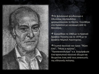 Ως φιλολογικό ψευδώνυμο ο
Οδυσσέας Αλεπουδέλης
χρησιμοποιούσε το Ελύτης. Γεννήθηκε
στο Ηράκλειο με καταγωγή από τη
Μυτιλή...