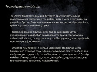 Το μονόγραμμα-υπόθεση:
Ο Ελύτης δημιουργεί εδώ μια σύγχρονη ερωτική τραγωδία, με
ελλειπτική όμως αποτύπωση του μύθου, ώστε...