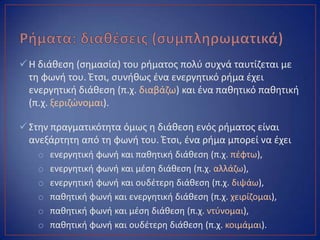 Η διάκεςθ (ςθμαςία) του ριματοσ πολφ ςυχνά ταυτίηεται με
τθ φωνι του. Ζτςι, ςυνικωσ ζνα ενεργθτικό ριμα ζχει
ενεργθτικι διάκεςθ (π.χ. διαβάηω) και ζνα πακθτικό πακθτικι
(π.χ. ξεριηϊνομαι).
Στθν πραγματικότθτα όμωσ θ διάκεςθ ενόσ ριματοσ είναι
ανεξάρτθτθ από τθ φωνι του. Ζτςι, ζνα ριμα μπορεί να ζχει
o ενεργθτικι φωνι και πακθτικι διάκεςθ (π.χ. πζφτω),
o ενεργθτικι φωνι και μζςθ διάκεςθ (π.χ. αλλάηω),
o ενεργθτικι φωνι και ουδζτερθ διάκεςθ (π.χ. διψάω),
o πακθτικι φωνι και ενεργθτικι διάκεςθ (π.χ. χειρίηομαι),
o πακθτικι φωνι και μζςθ διάκεςθ (π.χ. ντφνομαι),
o πακθτικι φωνι και ουδζτερθ διάκεςθ (π.χ. κοιμάμαι).
 