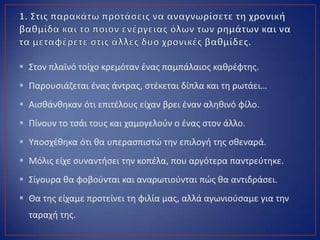  Στον πλαϊνό τοίχο κρεμόταν ζνασ παμπάλαιοσ κακρζφτθσ.
 Παρουςιάηεται ζνασ άντρασ, ςτζκεται δίπλα και τθ ρωτάει…
 Αιςκάνκθκαν ότι επιτζλουσ είχαν βρει ζναν αλθκινό φίλο.
 Πίνουν το τςάι τουσ και χαμογελοφν ο ζνασ ςτον άλλο.
 Υποςχζκθκα ότι κα υπεραςπιςτϊ τθν επιλογι τθσ ςκεναρά.
 Μόλισ είχε ςυναντιςει τθν κοπζλα, που αργότερα παντρεφτθκε.
 Σίγουρα κα φοβοφνται και αναρωτιοφνται πϊσ κα αντιδράςει.
 Θα τθσ είχαμε προτείνει τθ φιλία μασ, αλλά αγωνιοφςαμε για τθν
ταραχι τθσ.
 