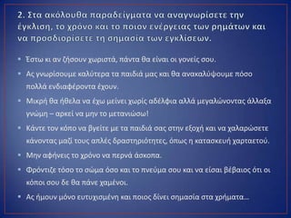  Ζςτω κι αν ηιςουν χωριςτά, πάντα κα είναι οι γονείσ ςου.
 Ασ γνωρίςουμε καλφτερα τα παιδιά μασ και κα ανακαλφψουμε πόςο
πολλά ενδιαφζροντα ζχουν.
 Μικρι κα ικελα να ζχω μείνει χωρίσ αδζλφια αλλά μεγαλϊνοντασ άλλαξα
γνϊμθ – αρκεί να μθν το μετανιϊςω!
 Κάντε τον κόπο να βγείτε με τα παιδιά ςασ ςτθν εξοχι και να χαλαρϊςετε
κάνοντασ μαηί τουσ απλζσ δραςτθριότθτεσ, όπωσ θ καταςκευι χαρταετοφ.
 Μθν αφινεισ το χρόνο να περνά άςκοπα.
 Φρόντιηε τόςο το ςϊμα όςο και το πνεφμα ςου και να είςαι βζβαιοσ ότι οι
κόποι ςου δε κα πάνε χαμζνοι.
 Ασ ιμουν μόνο ευτυχιςμζνθ και ποιοσ δίνει ςθμαςία ςτα χριματα…
 