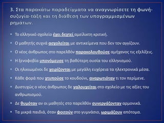  Το ελλθνικό ςχολείο ζχει δεχτεί αμείλικτθ κριτικι.
 Ο μακθτισ ςυχνά αςχολείται με αντικείμενα που δεν τον αγγίηουν.
 Ο νζοσ άνκρωποσ ςτο παρελκόν παρακολουκοφςε αμιχανοσ τισ εξελίξεισ.
 Η ξενοφοβία υπονόμευςε τθ βακφτερθ ουςία του ελλθνιςμοφ.
 Οι θλικιωμζνοι δε χειρίηονται με μεγάλθ ευχζρεια τα θλεκτρονικά μζςα.
 Κάκε φορά που χτυποφςε το κουδοφνι, αναρωτιόταν τι τον περίμενε.
 Δυςτυχϊσ ο νζοσ άνκρωποσ δε γαλουχείται ςτο ςχολείο με τισ αξίεσ του
ανκρωπιςμοφ.
 Δε κυμόταν αν οι μακθτζσ ςτο παρελκόν ςυνεργάηονταν αρμονικά.
 Τα μικρά παιδιά, όταν φοιτοφν ςτο γυμνάςιο, ωριμάηουν απότομα.
 