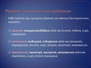 • Κάκε ζγκλιςθ ζχει οριςμζνεσ βαςικζσ και κάποιεσ δευτερεφουςεσ
ςθμαςίεσ:
 οριςτικι: πραγματικό/βζβαιο αλλά και δυνατό, πικανό, ευχι,
παράκλθςθ
 υποτακτικι: επικυμθτό, ενδεχόμενο αλλά και προτροπι,
παραχϊρθςθ, δυνατό, ευχι, απορία, προςταγι, απαγόρευςθ
 προςτακτικι: προςταγι, προτροπι, απαγόρευςθ αλλά και
παράκλθςθ, ευχι, ζντονθ περιζργεια
 