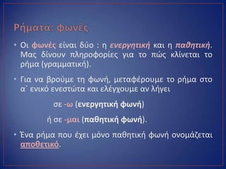 • Οι φωνζσ είναι δφο : θ ενεργητική και θ παθητική.
Μασ δίνουν πλθροφορίεσ για το πϊσ κλίνεται το
ριμα (γραμματικι).
• Για να βροφμε τθ φωνι, μεταφζρουμε το ριμα ςτο
αϋ ενικό ενεςτϊτα και ελζγχουμε αν λιγει
ςε -ω (ενεργθτικι φωνι)
ι ςε -μαι (πακθτικι φωνι).
• Ζνα ριμα που ζχει μόνο πακθτικι φωνι ονομάηεται
αποκετικό.
 