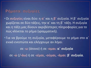 •Οι ςυηυγίεσ είναι δφο: θ αϋ και θ βϋ ςυηυγία. Η βϋ ςυηυγία
χωρίηεται ςε δφο τάξεισ, τθν αϋ και τθ βϋ τάξθ. Η ςυηυγία
και θ τάξθ μασ δίνουν ακριβζςτερεσ πλθροφορίεσ για το
πϊσ κλίνεται το ριμα (γραμματικι).
•Για να βροφμε τθ ςυηυγία, μεταφζρουμε το ριμα ςτο αϋ
ενικό ενεςτϊτα και ελζγχουμε αν λιγει
ςε -ω (άτονο) ι ςε -ομαι: αϋ ςυηυγία
ςε -ϊ (/-άω) ι ςε -ιζμαι, -οφμαι, -άμαι: βϋ ςυηυγία.
 