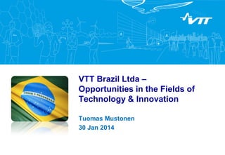 VTT Brazil Ltda –
Opportunities in the Fields of
Technology & Innovation
Tuomas Mustonen
30 Jan 2014

 