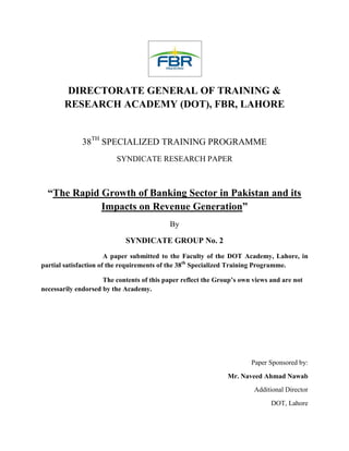 DIRECTORATE GENERAL OF TRAINING &
RESEARCH ACADEMY (DOT), FBR, LAHORE

38TH SPECIALIZED TRAINING PROGRAMME
SYNDICATE RESEARCH PAPER

“The Rapid Growth of Banking Sector in Pakistan and its
Impacts on Revenue Generation”
By
SYNDICATE GROUP No. 2
A paper submitted to the Faculty of the DOT Academy, Lahore, in
partial satisfaction of the requirements of the 38th Specialized Training Programme.
The contents of this paper reflect the Group’s own views and are not
necessarily endorsed by the Academy.

Paper Sponsored by:
Mr. Naveed Ahmad Nawab
Additional Director
DOT, Lahore

 
