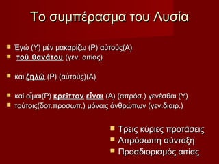 Το συμπέρασμα του Λυσία


Ἐγώ (Υ) μέν μακαρίζω (Ρ) αὐτούς(Α)
τοῦ θανάτου (γεν. αιτίας)



και ζηλῶ (Ρ) (αὐτούς)(Α)



καί οἶμαι(Ρ) κρεῖττον εἶναι (Α) (απρόσ.) γενέσθαι (Υ)
τούτοις(δοτ.προσωπ.) μόνοις ἀνθρώπων (γεν.διαιρ.)









Τρεις κύριες προτάσεις
Απρόσωπη σύνταξη
Προσδιορισμός αιτίας

 