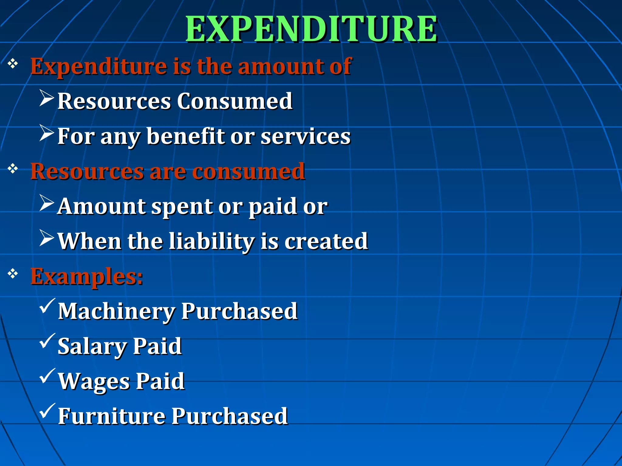 EXPENDITURE







Expenditure is the amount of
Resources Consumed
For any benefit or services
Resources are consumed
Amount spent or paid or
When the liability is created
Examples:
Machinery Purchased
Salary Paid
Wages Paid
Furniture Purchased

 