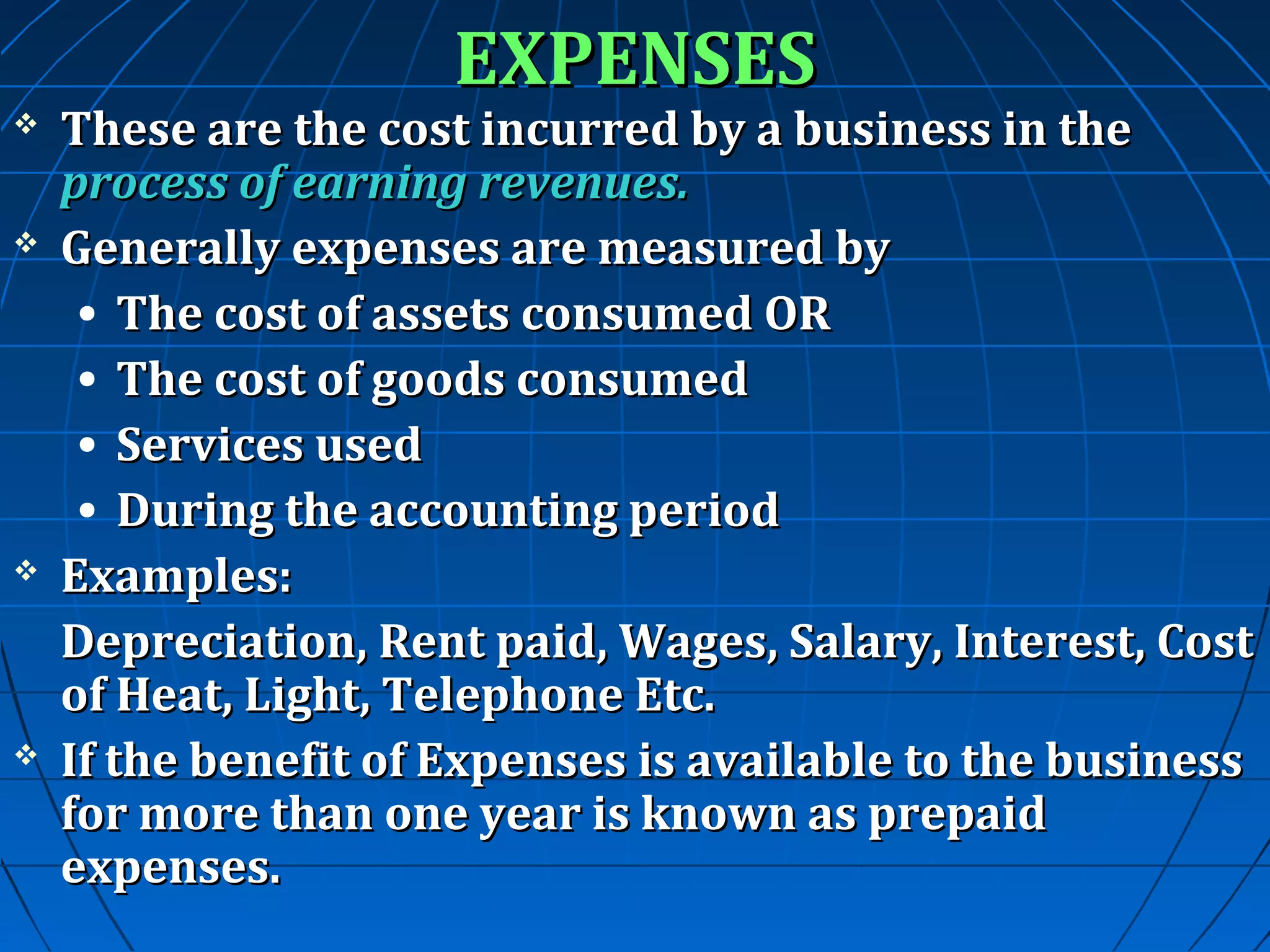 EXPENSES









These are the cost incurred by a business in the
process of earning revenues.
Generally expenses are measured by
• The cost of assets consumed OR
• The cost of goods consumed
• Services used
• During the accounting period
Examples:
Depreciation, Rent paid, Wages, Salary, Interest, Cost
of Heat, Light, Telephone Etc.
If the benefit of Expenses is available to the business
for more than one year is known as prepaid
expenses.

 