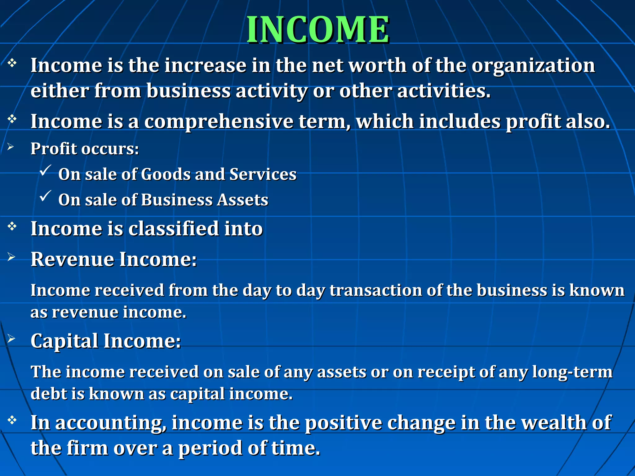 INCOME





Income is the increase in the net worth of the organization
either from business activity or other activities.
Income is a comprehensive term, which includes profit also.



Profit occurs:
 On sale of Goods and Services
 On sale of Business Assets



Income is classified into
Revenue Income:



Income received from the day to day transaction of the business is known
as revenue income.


Capital Income:
The income received on sale of any assets or on receipt of any long-term
debt is known as capital income.



In accounting, income is the positive change in the wealth of
the firm over a period of time.

 