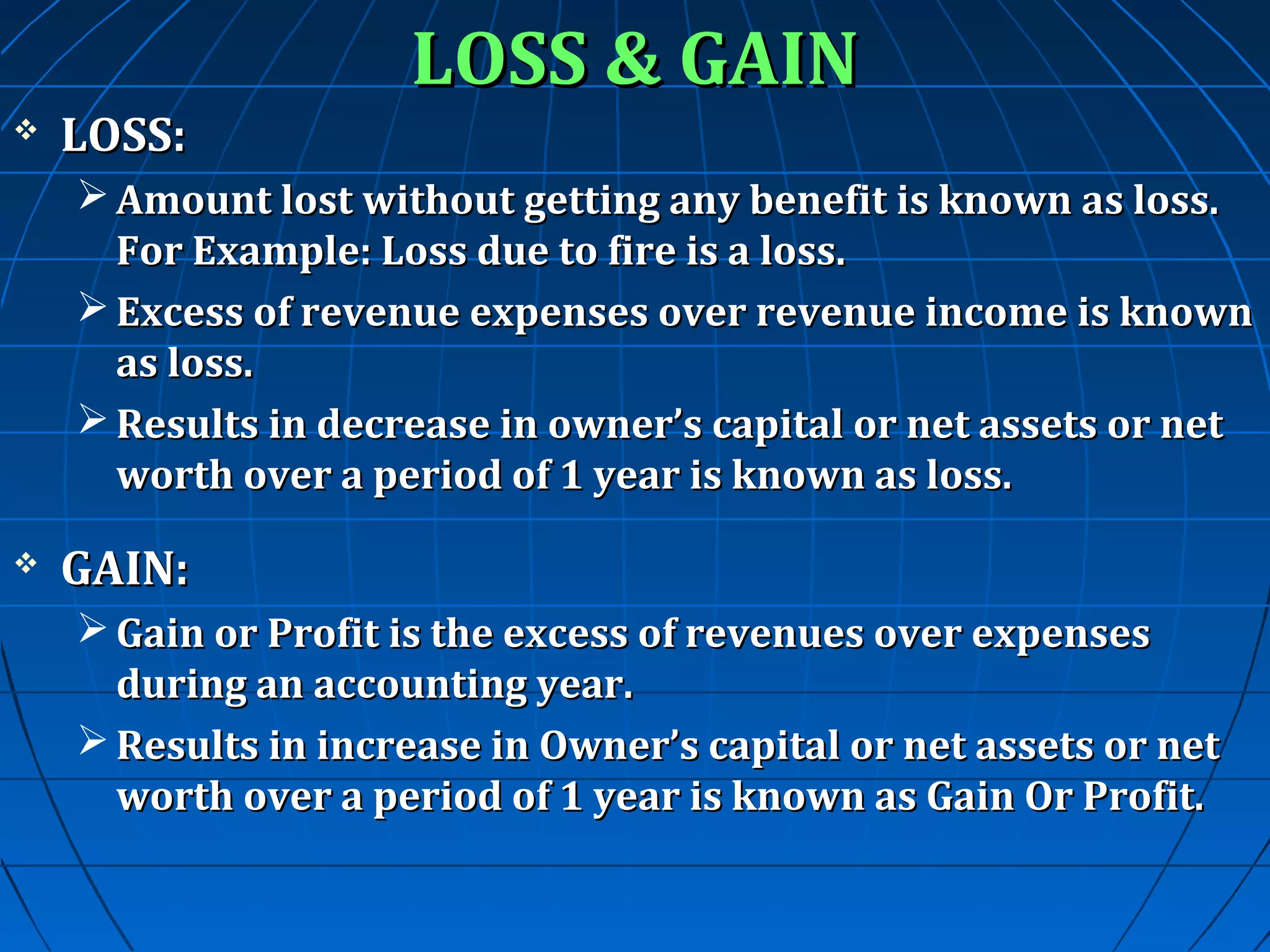

LOSS:

LOSS & GAIN

 Amount lost without getting any benefit is known as loss.
For Example: Loss due to fire is a loss.
 Excess of revenue expenses over revenue income is known
as loss.
 Results in decrease in owner’s capital or net assets or net
worth over a period of 1 year is known as loss.


GAIN:
 Gain or Profit is the excess of revenues over expenses
during an accounting year.
 Results in increase in Owner’s capital or net assets or net
worth over a period of 1 year is known as Gain Or Profit.

 