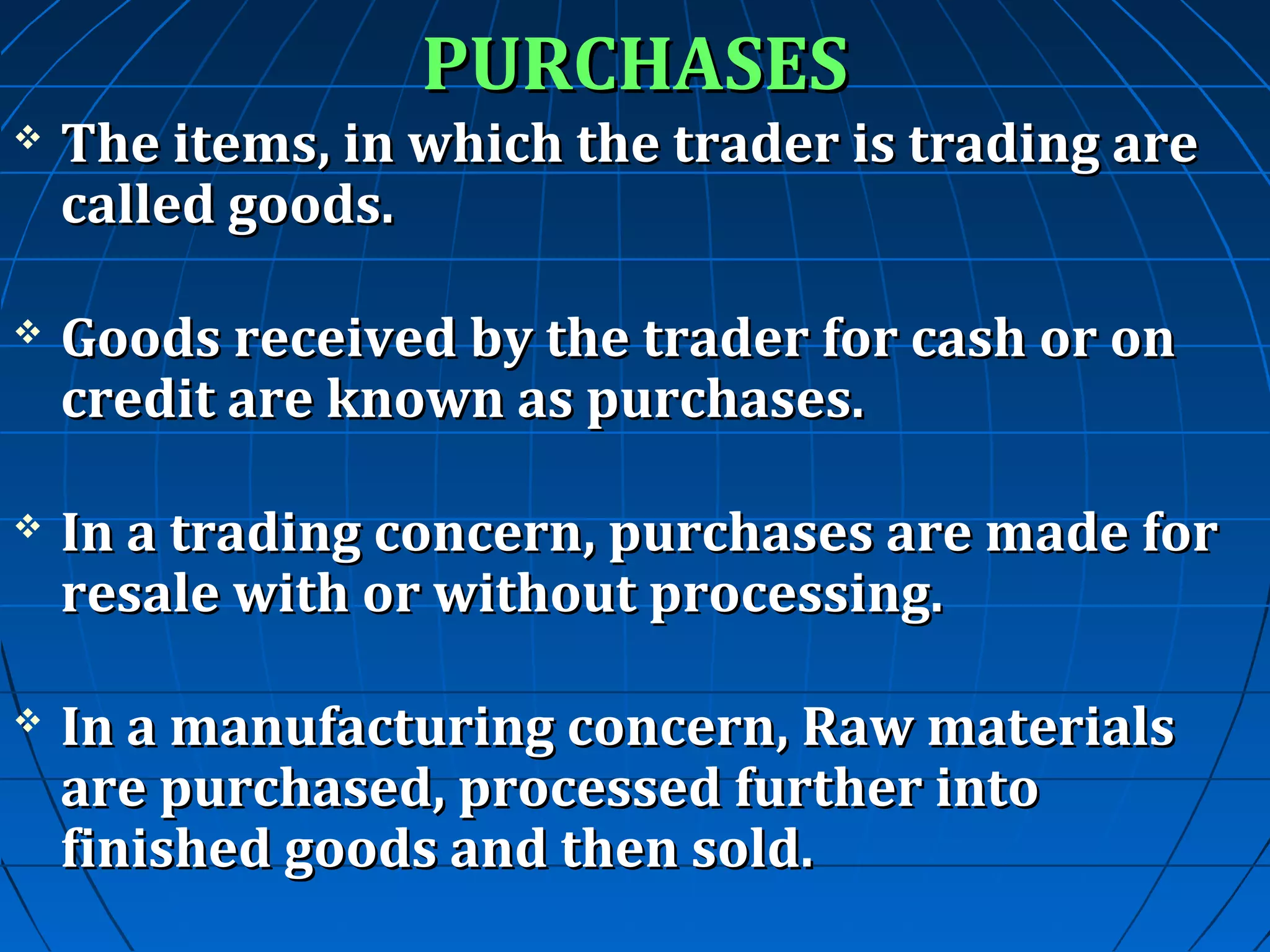 PURCHASES



The items, in which the trader is trading are
called goods.



Goods received by the trader for cash or on
credit are known as purchases.



In a trading concern, purchases are made for
resale with or without processing.



In a manufacturing concern, Raw materials
are purchased, processed further into
finished goods and then sold.

 