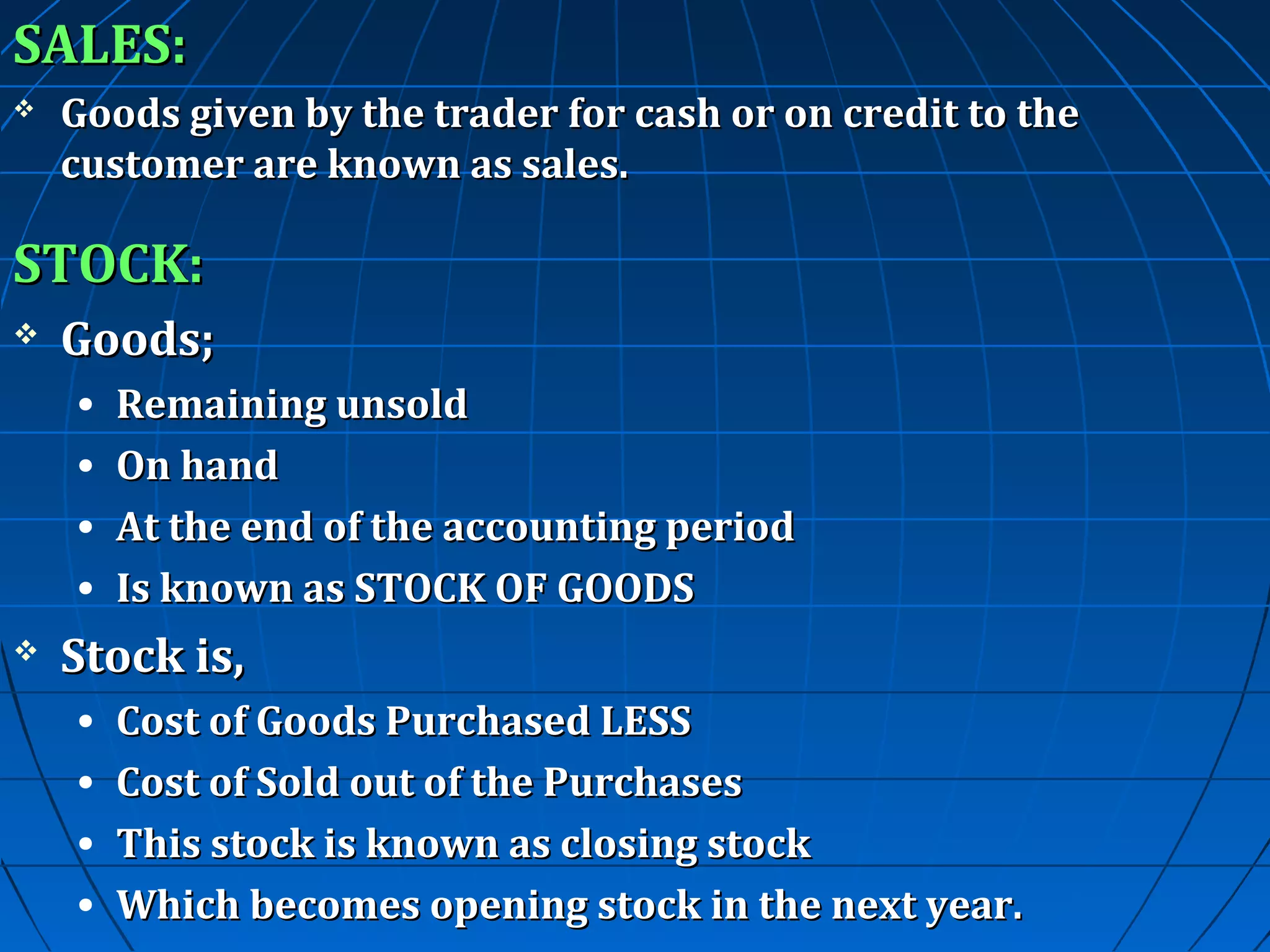 SALES:


Goods given by the trader for cash or on credit to the
customer are known as sales.

STOCK:


Goods;
•
•
•
•



Remaining unsold
On hand
At the end of the accounting period
Is known as STOCK OF GOODS

Stock is,
•
•
•
•

Cost of Goods Purchased LESS
Cost of Sold out of the Purchases
This stock is known as closing stock
Which becomes opening stock in the next year.

 