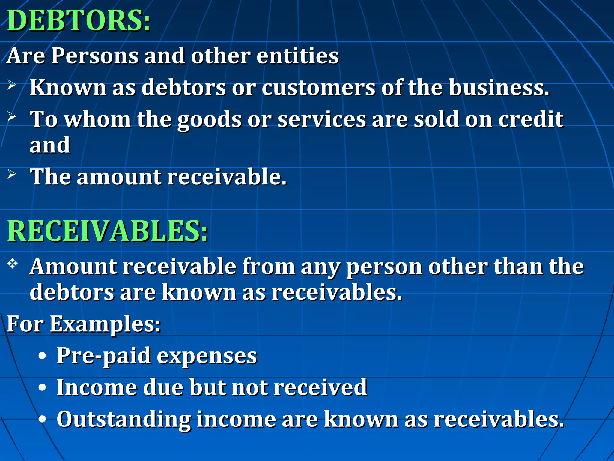 DEBTORS:
Are Persons and other entities
 Known as debtors or customers of the business.
 To whom the goods or services are sold on credit
and
 The amount receivable.

RECEIVABLES:
Amount receivable from any person other than the
debtors are known as receivables.
For Examples:
• Pre-paid expenses
• Income due but not received
• Outstanding income are known as receivables.


 
