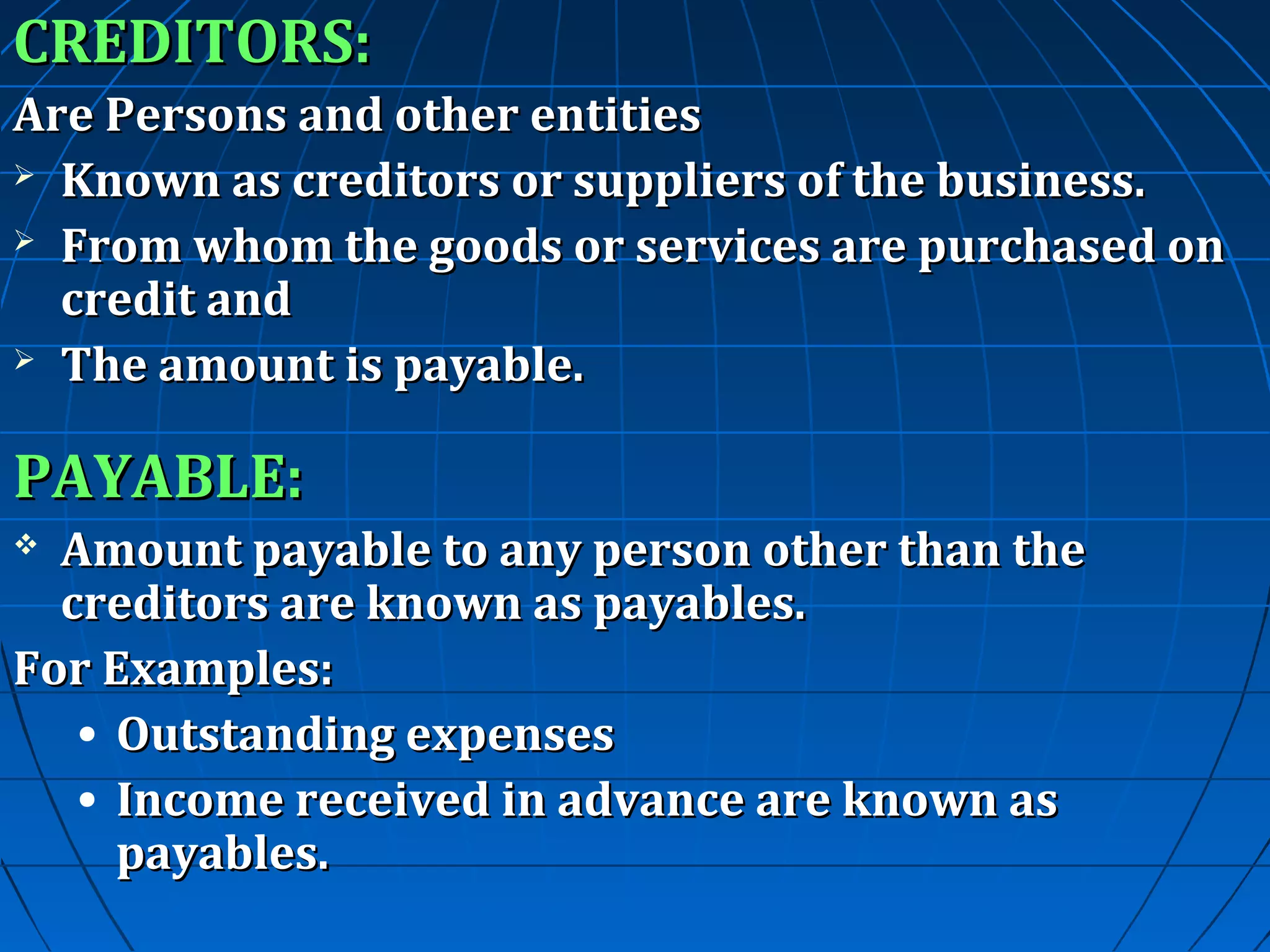 CREDITORS:
Are Persons and other entities
 Known as creditors or suppliers of the business.
 From whom the goods or services are purchased on
credit and
 The amount is payable.

PAYABLE:
Amount payable to any person other than the
creditors are known as payables.
For Examples:
• Outstanding expenses
• Income received in advance are known as
payables.


 