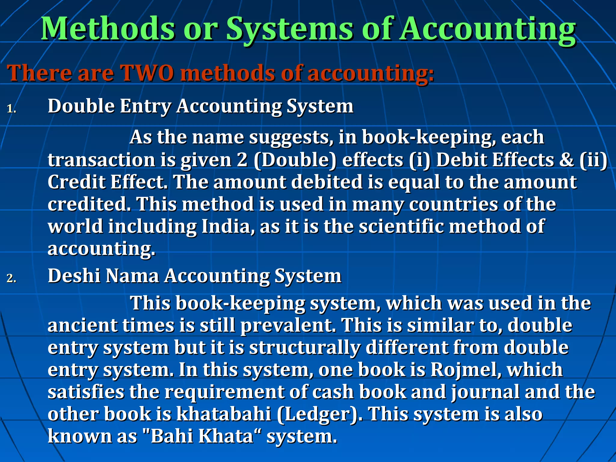 Methods or Systems of Accounting
There are TWO methods of accounting:
1.

2.

Double Entry Accounting System
As the name suggests, in book-keeping, each
transaction is given 2 (Double) effects (i) Debit Effects & (ii)
Credit Effect. The amount debited is equal to the amount
credited. This method is used in many countries of the
world including India, as it is the scientific method of
accounting.
Deshi Nama Accounting System
This book-keeping system, which was used in the
ancient times is still prevalent. This is similar to, double
entry system but it is structurally different from double
entry system. In this system, one book is Rojmel, which
satisfies the requirement of cash book and journal and the
other book is khatabahi (Ledger). This system is also
known as "Bahi Khata“ system.

 