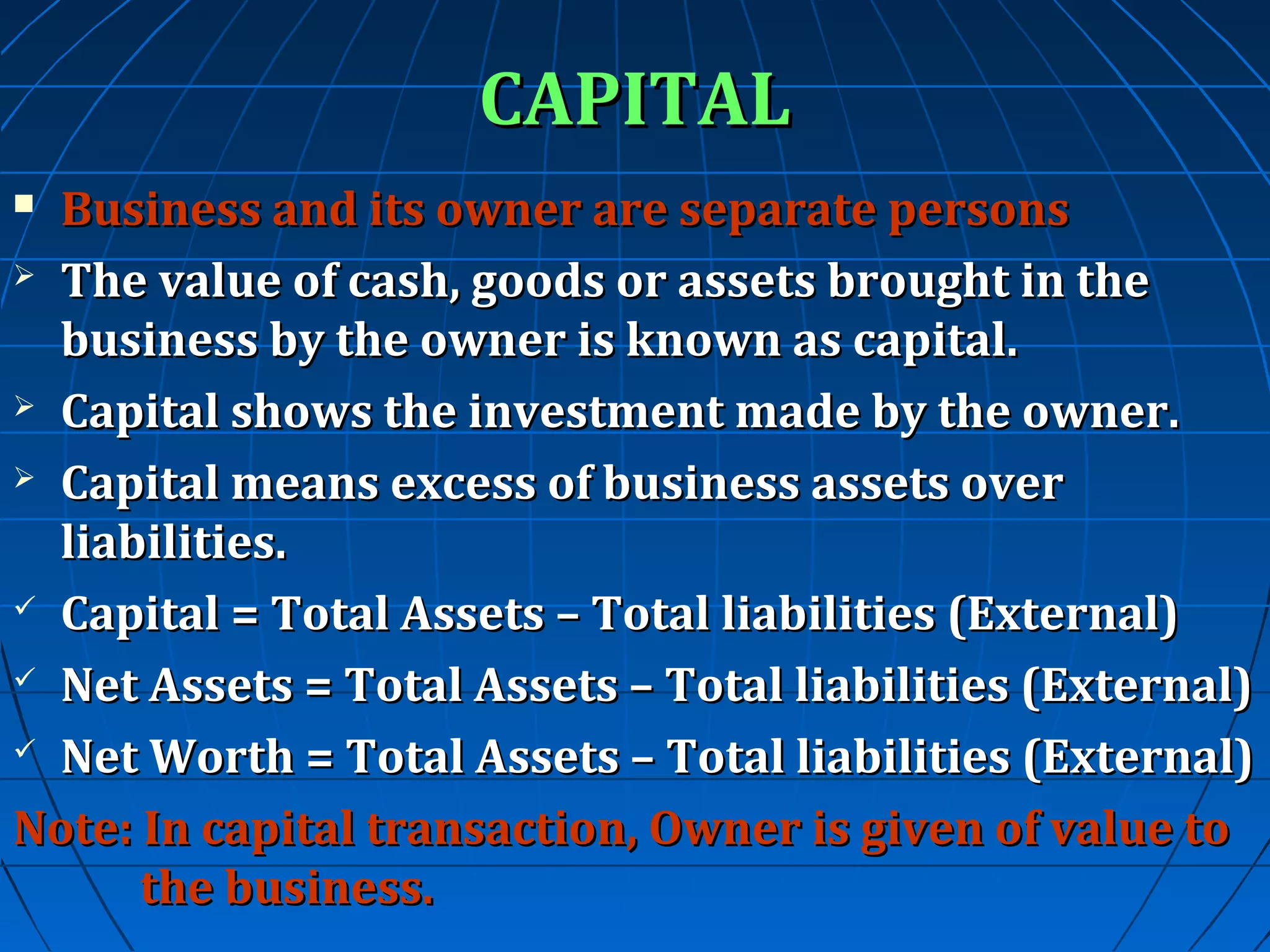 CAPITAL
Business and its owner are separate persons
 The value of cash, goods or assets brought in the
business by the owner is known as capital.
 Capital shows the investment made by the owner.
 Capital means excess of business assets over
liabilities.
 Capital = Total Assets – Total liabilities (External)
 Net Assets = Total Assets – Total liabilities (External)
 Net Worth = Total Assets – Total liabilities (External)
Note: In capital transaction, Owner is given of value to
the business.


 