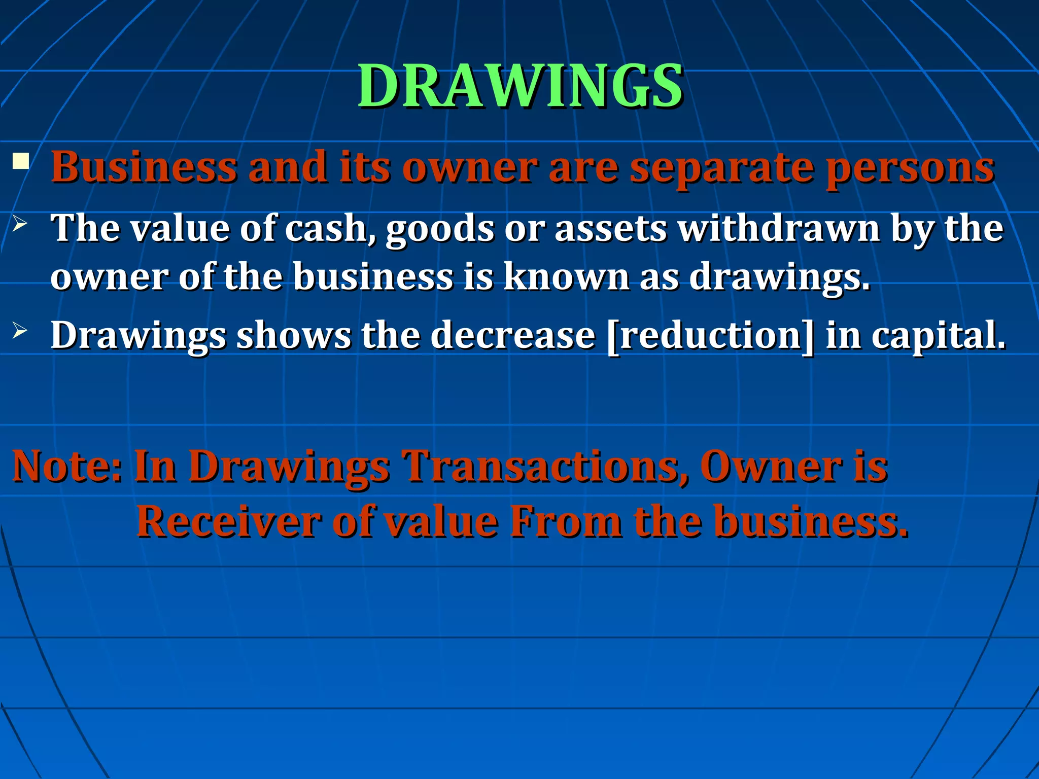 DRAWINGS


Business and its owner are separate persons



The value of cash, goods or assets withdrawn by the
owner of the business is known as drawings.
Drawings shows the decrease [reduction] in capital.



Note: In Drawings Transactions, Owner is
Receiver of value From the business.

 